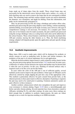 loops made up of sharp edges from the model. These closed loops may not
necessarily be the intersection curves between holes and a surface, so a series of
hole-checking rules are used to remove the loops that do not correspond to drilled
holes. The remaining loops and their surface normal vectors are used to determine
the diameter, axis orientation, and depth for drilling. From this information, tool
paths can be automatically generated [3].
Thus, by pre-processing an STL file using a shrinkage and surface offset value,
and then post-processing the part using adaptive raster milling, contour machining,
and hole drilling, an accurate part can be made. In many cases, however, this type of
comprehensive strategy is not necessary. For instance, for a complex part where
only one or two features must be made accurately, the part could be pre-processed
using the average shrinkage value as a scaling factor and a skin can be added only to
the critical features. These critical features could then be manually machined after
AM part creation, leaving the other features as is. Thus, the finish machining
strategy adopted will depend greatly upon the application and part-specific design
requirements.
14.5 Aesthetic Improvements
Many times AM is used to make parts which will be displayed for aesthetic or
artistic reasons or used as marketing tools. In these and similar instances, the
aesthetics of the part is of critical importance for its end application.
Often the desired aesthetic improvement is solely related to surface finish. In this
case, the post-processing options discussed in Sect. 14.2 can be used. In some cases,
a difference in surface texture between one region and another may be desired (this
is often the case in jewelry). In this case, finishing of selected surfaces only is
required (such as for the cover art for this book).
In cases where the color of the AM part is not of sufficient quality, several
methods can be used to improve the part aesthetics. Some types of AM parts can be
effectively colored by simply dipping the part into a dye of the appropriate color.
This method is particularly effective for parts created from powder beds, as the
inherent porosity in these parts leads to effective absorption. If painting is required,
the part may need to be sealed prior to painting. Common automotive paints are
quite effective in these instances.
Another aesthetic enhancement (which also strengthens the part and improves
wear resistance) is chrome plating. Figure 14.10 shows a stereolithography part
before and after chrome plating. Several materials have been electroless coated to
AM parts, including Ni, Cu, and other coatings. In some cases, these coatings are
thick enough that, in addition to aesthetic improvements, the parts are robust
enough to use as tools for injection molding or as EDM electrodes.
14.5 Aesthetic Improvements 341
 