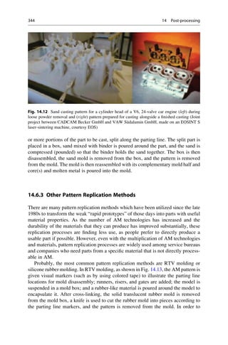 or more portions of the part to be cast, split along the parting line. The split part is
placed in a box, sand mixed with binder is poured around the part, and the sand is
compressed (pounded) so that the binder holds the sand together. The box is then
disassembled, the sand mold is removed from the box, and the pattern is removed
from the mold. The mold is then reassembled with its complementary mold half and
core(s) and molten metal is poured into the mold.
14.6.3 Other Pattern Replication Methods
There are many pattern replication methods which have been utilized since the late
1980s to transform the weak “rapid prototypes” of those days into parts with useful
material properties. As the number of AM technologies has increased and the
durability of the materials that they can produce has improved substantially, these
replication processes are finding less use, as people prefer to directly produce a
usable part if possible. However, even with the multiplication of AM technologies
and materials, pattern replication processes are widely used among service bureaus
and companies who need parts from a specific material that is not directly process-
able in AM.
Probably, the most common pattern replication methods are RTV molding or
silicone rubber molding. In RTV molding, as shown in Fig. 14.13, the AM pattern is
given visual markers (such as by using colored tape) to illustrate the parting line
locations for mold disassembly; runners, risers, and gates are added; the model is
suspended in a mold box; and a rubber-like material is poured around the model to
encapsulate it. After cross-linking, the solid translucent rubber mold is removed
from the mold box, a knife is used to cut the rubber mold into pieces according to
the parting line markers, and the pattern is removed from the mold. In order to
Fig. 14.12 Sand casting pattern for a cylinder head of a V6, 24-valve car engine (left) during
loose powder removal and (right) pattern prepared for casting alongside a finished casting (Joint
project between CADCAM Becker GmbH and VAW Südalumin GmbH, made on an EOSINT S
laser-sintering machine, courtesy EOS)
344 14 Post-processing
 