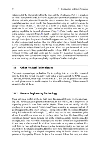 set deposited the black material for the lines and the Objet name. Part c. is a section
of chain. Both parts b. and c. have working revolute joints that were fabricated using
clearances for the joints and dissolvable support structure. Part d. is a metal part that
was fabricated in a metal powder bed fusion machine using an electron beam as its
energy source (Chap. 5). The part is a model of a facial implant. Part e. was
fabricated in an Mcor Technologies sheet lamination machine that has ink-jet
printing capability for the multiple colors (Chap. 9). Parts f. and g. were fabricated
using material extrusion (Chap. 6). Part f. is a ratchet mechanism that was fabricated
in a single build in an industrial machine. Again, the working mechanism is achieved
through proper joint designs and dissolvable support structure. Part g. was fabricated
in a low-cost, personal machine (that one of the authors has at home). Parts h. and
i. were fabricated using polymer powder bed fusion. Part h. is the well-known “brain
gear” model of a three-dimensional gear train. When one gear is rotated, all other
gears rotate as well. Since parts fabricated in polymer PBF do not need supports,
working revolute and gear joints can be created by managing clearances and
removing the loose powder from the joint regions. Part i. is another conformal lattice
structure showing the shape complexity capability of AM technologies.
1.8 Other Related Technologies
The most common input method for AM technology is to accept a file converted
into the STL file format originally built within a conventional 3D CAD system.
There are, however, other ways in which the STL files can be generated and other
technologies that can be used in conjunction with AM technology. This section will
describe a few of these.
1.8.1 Reverse Engineering Technology
More and more models are being built from data generated using reverse engineer-
ing (RE) 3D imaging equipment and software. In this context, RE is the process of
capturing geometric data from another object. These data are usually initially
available in what is termed “point cloud” form, meaning an unconnected set of
points representing the object surfaces. These points need to be connected together
using RE software like Geomagic [7], which may also be used to combine point
clouds from different scans and to perform other functions like hole-filling and
smoothing. In many cases, the data will not be entirely complete. Samples may, for
example, need to be placed in a holding fixture and thus the surfaces adjacent to this
fixture may not be scanned. In addition, some surfaces may obscure others, like
with deep crevices and internal features; so that the representation may not turn out
exactly how the object is in reality. Recently there have been huge improvements in
scanning technology. An adapted handphone using its inbuilt camera can now
produce a high-quality 3D scan for just a few hundred dollars that even just a few
14 1 Introduction and Basic Principles
 