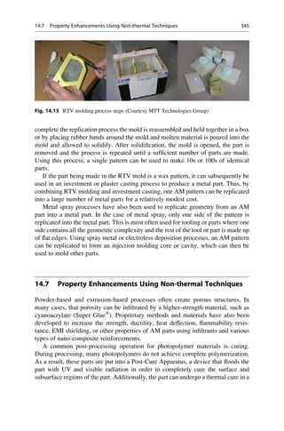 complete the replication process the mold is reassembled and held together in a box
or by placing rubber bands around the mold and molten material is poured into the
mold and allowed to solidify. After solidification, the mold is opened, the part is
removed and the process is repeated until a sufficient number of parts are made.
Using this process, a single pattern can be used to make 10s or 100s of identical
parts.
If the part being made in the RTV mold is a wax pattern, it can subsequently be
used in an investment or plaster casting process to produce a metal part. Thus, by
combining RTV molding and investment casting, one AM pattern can be replicated
into a large number of metal parts for a relatively modest cost.
Metal spray processes have also been used to replicate geometry from an AM
part into a metal part. In the case of metal spray, only one side of the pattern is
replicated into the metal part. This is most often used for tooling or parts where one
side contains all the geometric complexity and the rest of the tool or part is made up
of flat edges. Using spray metal or electroless deposition processes, an AM pattern
can be replicated to form an injection molding core or cavity, which can then be
used to mold other parts.
14.7 Property Enhancements Using Non-thermal Techniques
Powder-based and extrusion-based processes often create porous structures. In
many cases, that porosity can be infiltrated by a higher-strength material, such as
cyanoacrylate (Super Glue®
). Proprietary methods and materials have also been
developed to increase the strength, ductility, heat deflection, flammability resis-
tance, EMI shielding, or other properties of AM parts using infiltrants and various
types of nano-composite reinforcements.
A common post-processing operation for photopolymer materials is curing.
During processing, many photopolymers do not achieve complete polymerization.
As a result, these parts are put into a Post-Cure Apparatus, a device that floods the
part with UV and visible radiation in order to completely cure the surface and
subsurface regions of the part. Additionally, the part can undergo a thermal cure in a
Fig. 14.13 RTV molding process steps (Courtesy MTT Technologies Group)
14.7 Property Enhancements Using Non-thermal Techniques 345
 