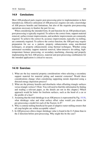 14.9 Conclusions
Most AM-produced parts require post-processing prior to implementation in their
intended use. Effective utilization of AM processes requires not only a knowledge
of AM process benefits and limitations, but also of the requisite post-processing
operations necessary to finalize the part for use.
When considering the intended form, fit and function for an AM-produced part,
post-processing is typically required. To achieve the correct form, support material
removal, surface texture improvements, and aesthetic improvements are commonly
required. To achieve the correct fit, accuracy improvements, typically via milling,
are commonly required. To achieve the correct function, the AM part may require
preparation for use as a pattern, property enhancements using non-thermal
techniques, or property enhancements using thermal techniques. Whether using
automated secondary support material removal, labor-intensive de-cubing, high-
temperature furnace processing, or secondary machining, choosing and properly
implementing the best AM process, material and post-processing combination for
the intended application is critical to success.
14.10 Exercises
1. What are the key material property considerations when selecting a secondary
support material for material jetting and material extrusion? Would these
considerations change when considering supporting metals deposited using a
directed energy deposition process?
2. What are the primary benefits and drawbacks when offsetting triangle surfaces
versus triangle vertices? (Note: You will need to find this information by finding
and reading a relevant paper, as the details are not in this chapter.) Which
approach would be better for freeform surfaces, such as the hood of a car or
the profile of a face?
3. Assuming that the total shrinkage in an AM process is represented by Fig. 14.16,
what shrinkage value and what surface offset value would you choose for
pre-processing a model for each of the Factors A–F?
4. Why is contour milling beneficial for parts if adaptive raster milling ensures that
all cusp heights are within acceptable values?
5. In AM processes often a larger shrinkage value is found in the X–Y plane than in
the Z direction before post-processing. Why might this be the case?
14.10 Exercises 349
 