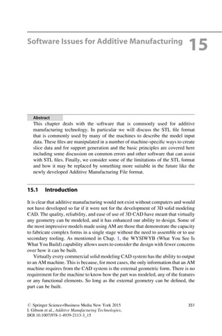 Software Issues for Additive Manufacturing
15
Abstract
This chapter deals with the software that is commonly used for additive
manufacturing technology. In particular we will discuss the STL file format
that is commonly used by many of the machines to describe the model input
data. These files are manipulated in a number of machine-specific ways to create
slice data and for support generation and the basic principles are covered here
including some discussion on common errors and other software that can assist
with STL files. Finally, we consider some of the limitations of the STL format
and how it may be replaced by something more suitable in the future like the
newly developed Additive Manufacturing File format.
15.1 Introduction
It is clear that additive manufacturing would not exist without computers and would
not have developed so far if it were not for the development of 3D solid modeling
CAD. The quality, reliability, and ease of use of 3D CAD have meant that virtually
any geometry can be modeled, and it has enhanced our ability to design. Some of
the most impressive models made using AM are those that demonstrate the capacity
to fabricate complex forms in a single stage without the need to assemble or to use
secondary tooling. As mentioned in Chap. 1, the WYSIWYB (What You See Is
What You Build) capability allows users to consider the design with fewer concerns
over how it can be built.
Virtually every commercial solid modeling CAD system has the ability to output
to an AM machine. This is because, for most cases, the only information that an AM
machine requires from the CAD system is the external geometric form. There is no
requirement for the machine to know how the part was modeled, any of the features
or any functional elements. So long as the external geometry can be defined, the
part can be built.
# Springer Science+Business Media New York 2015
I. Gibson et al., Additive Manufacturing Technologies,
DOI 10.1007/978-1-4939-2113-3_15
351
 
