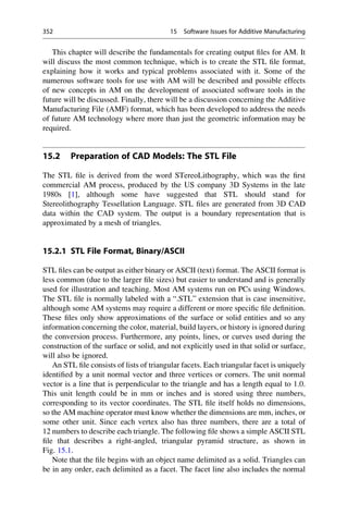 This chapter will describe the fundamentals for creating output files for AM. It
will discuss the most common technique, which is to create the STL file format,
explaining how it works and typical problems associated with it. Some of the
numerous software tools for use with AM will be described and possible effects
of new concepts in AM on the development of associated software tools in the
future will be discussed. Finally, there will be a discussion concerning the Additive
Manufacturing File (AMF) format, which has been developed to address the needs
of future AM technology where more than just the geometric information may be
required.
15.2 Preparation of CAD Models: The STL File
The STL file is derived from the word STereoLithography, which was the first
commercial AM process, produced by the US company 3D Systems in the late
1980s [1], although some have suggested that STL should stand for
Stereolithography Tessellation Language. STL files are generated from 3D CAD
data within the CAD system. The output is a boundary representation that is
approximated by a mesh of triangles.
15.2.1 STL File Format, Binary/ASCII
STL files can be output as either binary or ASCII (text) format. The ASCII format is
less common (due to the larger file sizes) but easier to understand and is generally
used for illustration and teaching. Most AM systems run on PCs using Windows.
The STL file is normally labeled with a “.STL” extension that is case insensitive,
although some AM systems may require a different or more specific file definition.
These files only show approximations of the surface or solid entities and so any
information concerning the color, material, build layers, or history is ignored during
the conversion process. Furthermore, any points, lines, or curves used during the
construction of the surface or solid, and not explicitly used in that solid or surface,
will also be ignored.
An STL file consists of lists of triangular facets. Each triangular facet is uniquely
identified by a unit normal vector and three vertices or corners. The unit normal
vector is a line that is perpendicular to the triangle and has a length equal to 1.0.
This unit length could be in mm or inches and is stored using three numbers,
corresponding to its vector coordinates. The STL file itself holds no dimensions,
so the AM machine operator must know whether the dimensions are mm, inches, or
some other unit. Since each vertex also has three numbers, there are a total of
12 numbers to describe each triangle. The following file shows a simple ASCII STL
file that describes a right-angled, triangular pyramid structure, as shown in
Fig. 15.1.
Note that the file begins with an object name delimited as a solid. Triangles can
be in any order, each delimited as a facet. The facet line also includes the normal
352 15 Software Issues for Additive Manufacturing
 