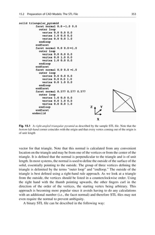 vector for that triangle. Note that this normal is calculated from any convenient
location on the triangle and may be from one of the vertices or from the center of the
triangle. It is defined that the normal is perpendicular to the triangle and is of unit
length. In most systems, the normal is used to define the outside of the surface of the
solid, essentially pointing to the outside. The group of three vertices defining the
triangle is delimited by the terms “outer loop” and “endloop.” The outside of the
triangle is best defined using a right-hand rule approach. As we look at a triangle
from the outside, the vertices should be listed in a counterclockwise order. Using
the right hand with the thumb pointing upwards, the other fingers curl in the
direction of the order of the vertices, the starting vertex being arbitrary. This
approach is becoming more popular since it avoids having to do any calculations
with an additional number (i.e., the facet normal) and therefore STL files may not
even require the normal to prevent ambiguity.
A binary STL file can be described in the following way:
Fig. 15.1 A right-angled triangular pyramid as described by the sample STL file. Note that the
bottom left-hand corner coincides with the origin and that every vertex coming out of the origin is
of unit length
15.2 Preparation of CAD Models: The STL File 353
 