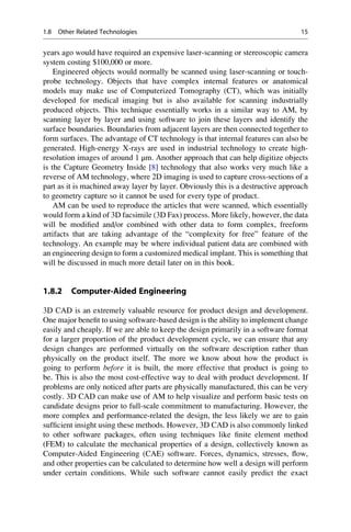 years ago would have required an expensive laser-scanning or stereoscopic camera
system costing $100,000 or more.
Engineered objects would normally be scanned using laser-scanning or touch-
probe technology. Objects that have complex internal features or anatomical
models may make use of Computerized Tomography (CT), which was initially
developed for medical imaging but is also available for scanning industrially
produced objects. This technique essentially works in a similar way to AM, by
scanning layer by layer and using software to join these layers and identify the
surface boundaries. Boundaries from adjacent layers are then connected together to
form surfaces. The advantage of CT technology is that internal features can also be
generated. High-energy X-rays are used in industrial technology to create high-
resolution images of around 1 μm. Another approach that can help digitize objects
is the Capture Geometry Inside [8] technology that also works very much like a
reverse of AM technology, where 2D imaging is used to capture cross-sections of a
part as it is machined away layer by layer. Obviously this is a destructive approach
to geometry capture so it cannot be used for every type of product.
AM can be used to reproduce the articles that were scanned, which essentially
would form a kind of 3D facsimile (3D Fax) process. More likely, however, the data
will be modified and/or combined with other data to form complex, freeform
artifacts that are taking advantage of the “complexity for free” feature of the
technology. An example may be where individual patient data are combined with
an engineering design to form a customized medical implant. This is something that
will be discussed in much more detail later on in this book.
1.8.2 Computer-Aided Engineering
3D CAD is an extremely valuable resource for product design and development.
One major benefit to using software-based design is the ability to implement change
easily and cheaply. If we are able to keep the design primarily in a software format
for a larger proportion of the product development cycle, we can ensure that any
design changes are performed virtually on the software description rather than
physically on the product itself. The more we know about how the product is
going to perform before it is built, the more effective that product is going to
be. This is also the most cost-effective way to deal with product development. If
problems are only noticed after parts are physically manufactured, this can be very
costly. 3D CAD can make use of AM to help visualize and perform basic tests on
candidate designs prior to full-scale commitment to manufacturing. However, the
more complex and performance-related the design, the less likely we are to gain
sufficient insight using these methods. However, 3D CAD is also commonly linked
to other software packages, often using techniques like finite element method
(FEM) to calculate the mechanical properties of a design, collectively known as
Computer-Aided Engineering (CAE) software. Forces, dynamics, stresses, flow,
and other properties can be calculated to determine how well a design will perform
under certain conditions. While such software cannot easily predict the exact
1.8 Other Related Technologies 15
 