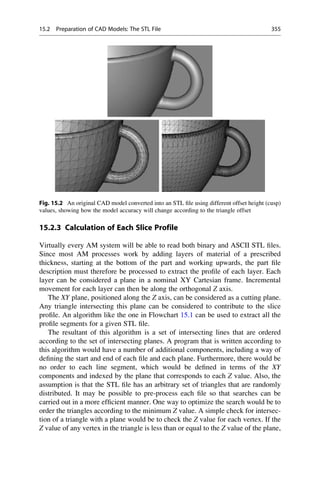 15.2.3 Calculation of Each Slice Profile
Virtually every AM system will be able to read both binary and ASCII STL files.
Since most AM processes work by adding layers of material of a prescribed
thickness, starting at the bottom of the part and working upwards, the part file
description must therefore be processed to extract the profile of each layer. Each
layer can be considered a plane in a nominal XY Cartesian frame. Incremental
movement for each layer can then be along the orthogonal Z axis.
The XY plane, positioned along the Z axis, can be considered as a cutting plane.
Any triangle intersecting this plane can be considered to contribute to the slice
profile. An algorithm like the one in Flowchart 15.1 can be used to extract all the
profile segments for a given STL file.
The resultant of this algorithm is a set of intersecting lines that are ordered
according to the set of intersecting planes. A program that is written according to
this algorithm would have a number of additional components, including a way of
defining the start and end of each file and each plane. Furthermore, there would be
no order to each line segment, which would be defined in terms of the XY
components and indexed by the plane that corresponds to each Z value. Also, the
assumption is that the STL file has an arbitrary set of triangles that are randomly
distributed. It may be possible to pre-process each file so that searches can be
carried out in a more efficient manner. One way to optimize the search would be to
order the triangles according to the minimum Z value. A simple check for intersec-
tion of a triangle with a plane would be to check the Z value for each vertex. If the
Z value of any vertex in the triangle is less than or equal to the Z value of the plane,
Fig. 15.2 An original CAD model converted into an STL file using different offset height (cusp)
values, showing how the model accuracy will change according to the triangle offset
15.2 Preparation of CAD Models: The STL File 355
 