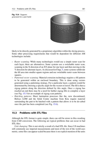 likely to be directly generated by a proprietary algorithm within the slicing process.
Some other processing requirements that would be dependent for different AM
technologies include:
– Raster scanning: While many technologies would use a simple raster scan for
each layer, there are alternatives. Some systems use a switchable raster scan,
scanning in the X direction of an XY plane for one layer and then moving to the
Y direction for alternate layers. As discussed in Chap. 5, some systems subdivide
the fill area into smaller square regions and use switchable raster scans between
squares.
– Patterned vector scanning: Material extrusion technology requires a fill pattern
to be generated within an enclosed boundary. This is done using vectors
generated using a patterning strategy. For a particular layer, a pattern would be
determined by choosing a specific angle for the vectors to travel. The fill is then a
zigzag pattern along the direction defined by this angle. Once a zigzag has
reached an end there may be a need for further zigzag fills to complete a layer
(see Fig. 15.5 for an example of zigzag scan pattern).
– Hatching patterns: Sheet lamination processes like the, now discontinued,
Helisys LOM and the Solid Centre machine from Kira require material
surrounding the part to be hatched with a pattern that allows it to be de-cubed
once the part has been completed (see Fig. 15.6).
15.3 Problems with STL Files
Although the STL format is quite simple, there can still be errors in files resulting
from CAD conversion. The following are typical problems that can occur in bad
STL files:
Unit changing: This is not strictly a result of a bad STL file. Since US machines
still commonly use imperial measurements and most of the rest of the world uses
metric, some files can appear scaled because there is no explicit mention of the units
Fig. 15.4 Supports
generated for a part build
15.3 Problems with STL Files 361
 