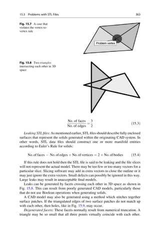 No: of faces
No: of edges
¼
3
2
ð15:3Þ
Leaking STL files: As mentioned earlier, STL files should describe fully enclosed
surfaces that represent the solids generated within the originating CAD system. In
other words, STL data files should construct one or more manifold entities
according to Euler’s Rule for solids:
No:of faces  No:of edges þ No:of vertices ¼ 2  No:of bodies ð15:4Þ
If this rule does not hold then the STL file is said to be leaking and the file slices
will not represent the actual model. There may be too few or too many vectors for a
particular slice. Slicing software may add in extra vectors to close the outline or it
may just ignore the extra vectors. Small defects can possibly be ignored in this way.
Large leaks may result in unacceptable final models.
Leaks can be generated by facets crossing each other in 3D space as shown in
Fig. 15.8. This can result from poorly generated CAD models, particularly those
that do not use Boolean operations when generating solids.
A CAD model may also be generated using a method which stitches together
surface patches. If the triangulated edges of two surface patches do not match up
with each other, then holes, like in Fig. 15.9, may occur.
Degenerated facets: These facets normally result from numerical truncation. A
triangle may be so small that all three points virtually coincide with each other.
Fig. 15.7 A case that
violates the vertex-to-
vertex rule
Fig. 15.8 Two triangles
intersecting each other in 3D
space
15.3 Problems with STL Files 363
 
