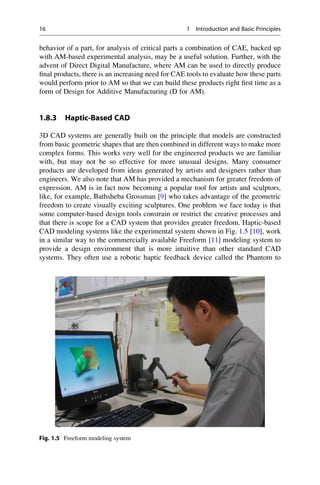 behavior of a part, for analysis of critical parts a combination of CAE, backed up
with AM-based experimental analysis, may be a useful solution. Further, with the
advent of Direct Digital Manufacture, where AM can be used to directly produce
final products, there is an increasing need for CAE tools to evaluate how these parts
would perform prior to AM so that we can build these products right first time as a
form of Design for Additive Manufacturing (D for AM).
1.8.3 Haptic-Based CAD
3D CAD systems are generally built on the principle that models are constructed
from basic geometric shapes that are then combined in different ways to make more
complex forms. This works very well for the engineered products we are familiar
with, but may not be so effective for more unusual designs. Many consumer
products are developed from ideas generated by artists and designers rather than
engineers. We also note that AM has provided a mechanism for greater freedom of
expression. AM is in fact now becoming a popular tool for artists and sculptors,
like, for example, Bathsheba Grossman [9] who takes advantage of the geometric
freedom to create visually exciting sculptures. One problem we face today is that
some computer-based design tools constrain or restrict the creative processes and
that there is scope for a CAD system that provides greater freedom. Haptic-based
CAD modeling systems like the experimental system shown in Fig. 1.5 [10], work
in a similar way to the commercially available Freeform [11] modeling system to
provide a design environment that is more intuitive than other standard CAD
systems. They often use a robotic haptic feedback device called the Phantom to
Fig. 1.5 Freeform modeling system
16 1 Introduction and Basic Principles
 