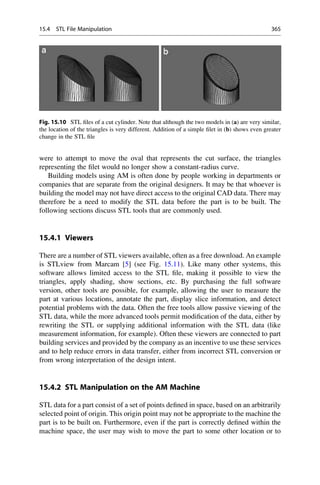 were to attempt to move the oval that represents the cut surface, the triangles
representing the filet would no longer show a constant-radius curve.
Building models using AM is often done by people working in departments or
companies that are separate from the original designers. It may be that whoever is
building the model may not have direct access to the original CAD data. There may
therefore be a need to modify the STL data before the part is to be built. The
following sections discuss STL tools that are commonly used.
15.4.1 Viewers
There are a number of STL viewers available, often as a free download. An example
is STLview from Marcam [5] (see Fig. 15.11). Like many other systems, this
software allows limited access to the STL file, making it possible to view the
triangles, apply shading, show sections, etc. By purchasing the full software
version, other tools are possible, for example, allowing the user to measure the
part at various locations, annotate the part, display slice information, and detect
potential problems with the data. Often the free tools allow passive viewing of the
STL data, while the more advanced tools permit modification of the data, either by
rewriting the STL or supplying additional information with the STL data (like
measurement information, for example). Often these viewers are connected to part
building services and provided by the company as an incentive to use these services
and to help reduce errors in data transfer, either from incorrect STL conversion or
from wrong interpretation of the design intent.
15.4.2 STL Manipulation on the AM Machine
STL data for a part consist of a set of points defined in space, based on an arbitrarily
selected point of origin. This origin point may not be appropriate to the machine the
part is to be built on. Furthermore, even if the part is correctly defined within the
machine space, the user may wish to move the part to some other location or to
Fig. 15.10 STL files of a cut cylinder. Note that although the two models in (a) are very similar,
the location of the triangles is very different. Addition of a simple filet in (b) shows even greater
change in the STL file
15.4 STL File Manipulation 365
 