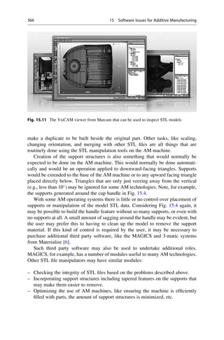 make a duplicate to be built beside the original part. Other tasks, like scaling,
changing orientation, and merging with other STL files are all things that are
routinely done using the STL manipulation tools on the AM machine.
Creation of the support structures is also something that would normally be
expected to be done on the AM machine. This would normally be done automati-
cally and would be an operation applied to downward-facing triangles. Supports
would be extended to the base of the AM machine or to any upward facing triangle
placed directly below. Triangles that are only just veering away from the vertical
(e.g., less than 10
) may be ignored for some AM technologies. Note, for example,
the supports generated around the cup handle in Fig. 15.4.
With some AM operating systems there is little or no control over placement of
supports or manipulation of the model STL data. Considering Fig. 15.4 again, it
may be possible to build the handle feature without so many supports, or even with
no supports at all. A small amount of sagging around the handle may be evident, but
the user may prefer this to having to clean up the model to remove the support
material. If this kind of control is required by the user, it may be necessary to
purchase additional third party software, like the MAGICS and 3-matic systems
from Materialise [6].
Such third party software may also be used to undertake additional roles.
MAGICS, for example, has a number of modules useful to many AM technologies.
Other STL file manipulators may have similar modules:
– Checking the integrity of STL files based on the problems described above.
– Incorporating support structures including tapered features on the supports that
may make them easier to remove.
– Optimizing the use of AM machines, like ensuring the machine is efficiently
filled with parts, the amount of support structures is minimized, etc.
Fig. 15.11 The VisCAM viewer from Marcam that can be used to inspect STL models
366 15 Software Issues for Additive Manufacturing
 