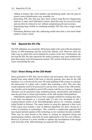 – Adding in features like serial numbers and identifying marks onto the parts to
ensure correct identification, easy assembly, etc.
– Remeshing STL files that may have been created using Reverse Engineering
software or other non-CAD-based systems. Such files may be excessively large
and can often be reduced in size without compromising the part accuracy.
– Segmenting large models or combining multiple STL files into a single model
data set.
– Performing Boolean tasks like subtracting model data from a tool insert blank
model to create a mold.
15.5 Beyond the STL File
The STL definition was created by 3D Systems right at the start of the development
history of AM technology and has served the industry well. However, there are
other ways in which files can be defined for creation of the slice. Furthermore, the
fact that the STL file only represents the surface geometry may cause problems for
parts that require some heterogeneous content. This section will discuss some of the
issues surrounding this area.
15.5.1 Direct Slicing of the CAD Model
Since generation of STL files can be tedious and error-prone, there may be some
benefit from using inbuilt CAD tools to directly generate slice data for the AM
machines. It is a trivial task for most 3D solid modeling CAD systems to calculate
the intersection of a plane with a model, thus extracting a slice. This slice data
would ordinarily need to be processed to suit the drive system of the AM technol-
ogy, but this can be handled in most CAD systems with the use of macros. Support
structures can be generated using standard geometry specifications and projected
onto the part from a virtual representation of the AM machine build platform.
Although this approach has never been a popular method for creating slice data,
it has been investigated as a research topic [7] and even developed to suit a
commercialized variant of the Stereolithography process by a German company
called Fockle  Schwarz. The major barrier to using this approach is that every
CAD system must include a suite of different algorithms for direct slicing for a
variety of machines or technologies. This would be a cumbersome approach that
may require periodic updates of the technology as new machines become available.
There may be some benefit in the future in creating an integrated design and
manufacturing solution, especially for niche applications or for low-cost solutions.
However, at present it is more sensible to separate the development of the design
tools from that of the AM technology by using the STL format.
15.5 Beyond the STL File 367
 