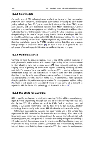 15.5.2 Color Models
Currently, several AM technologies are available on the market that can produce
parts with color variations, including full color output, including the color binder
jetting technology from 3D Systems, material jetting machines from 3D Systems
and Stratasys, and sheet lamination systems from Mcor Technologies. Colored
parts have proven to be very popular, and it is likely that other color AM machines
will make their way to the market. The conventional STL file contains no informa-
tion pertaining to the color of the part or any features thereon. Coloring of STL files
is possible and there are in fact color STL file definitions available [8], but you
would be limited by the fact that a single triangle can only be one specific color. It is
therefore much better to use the VRML painting options that allow you to assign
bitmap images to individual facets [8]. In such a way, it is possible to take
advantage of the color possibilities that the AM machine can give you.
15.5.3 Multiple Materials
Carrying on from the previous section, color is one of the simplest examples of
multiple material products that AM is capable of producing. As has been mentioned
in other chapters, parts can be made using AM from composite materials, with
varying levels of porosity or indeed with regions containing discretely different
materials. For many of these new AM technologies, STL is starting to become an
impediment. Since the STL definition is for surface data only, the assumption
therefore is that the solid material between these surfaces is homogeneous. As we
can see from the above this may not be the case. While there has been significant
thought applied to the problem of representations for heterogeneous solid modeling
[9], there is still much to be considered before we can arrive at a standard to
supersede STL for future AM technology, as discussed in Sect. 15.7.
15.5.4 Use of STL for Machining
STL is used for applications beyond just converting CAD to additive manufacturing
input. Reverse Engineering packages can also be used to convert point cloud data
directly into STL files without the need for CAD. Such technology connected
directly to AM could conceivably form the basis for a 3D Fax machine. Another
technology that can easily make use of STL files is subtractive manufacturing.
Subtractive manufacturing systems can readily make use of the surface data
represented in STL to determine the boundaries for machining. With some addi-
tional knowledge concerning the dimensions of the starting block of material, tool,
machining center, etc., it is possible to calculate machining strategies for creating a
3D surface model. As mentioned in earlier chapters, the likelihood is that it may not
be possible to fully machine complex geometries due to undercutting features,
internal features, etc. but there is no reason why STL files cannot be used to create
368 15 Software Issues for Additive Manufacturing
 