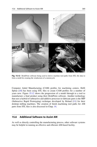 Computer Aided Manufacturing (CAM) profiles for machining centers. Delft
Spline [10] has been using STL files to create CAM profiles for a number of
years now. Figure 15.12 shows the progression of a model through to a tool to
manufacture a final product using their DeskProto software. Another technology
that uses a hybrid of subtractive and additive processes to fabricate parts is the SRP
(Subtractive Rapid Prototyping) technique developed by Roland [11] for their
desktop milling machines. The creation of finish machining tool paths for AM
parts from STL files is also discussed in Chap. 14.
15.6 Additional Software to Assist AM
As well as directly controlling the manufacturing process, other software systems
may be helpful in running an effective and efficient AM-based facility.
Fig. 15.12 DeskProto software being used to derive machine tool paths from STL file data to
form a mold for creating the windscreen of a motorcycle
15.6 Additional Software to Assist AM 369
 
