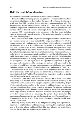 15.6.1 Survey of Software Functions
Such software can include one or more of the following functions:
Simulation: Many operating systems can perform a simulation of the machines
operations in a build process, showing how the layers will be formed step by step in
accelerated time. This can allow the user to detect obvious errors in the slice files
and determine whether critical features can be built. This may be particularly
important for processes like material extrusion where the hatch patterns can have
a critical effect on thin wall features, for example. Some work has been carried out
to simulate AM systems to get a better impression of the final result, including
rendered images to give an understanding of the surface roughness for a given layer
thickness, for example [12].
Build-time estimation: AM is a highly automated process and the latest machines
are very reliable and can operate unattended for long periods of time. For effective
process planning it is very important to know when a build is going to be completed.
Knowing this will help in determining when operators will be required to change
over jobs. Good estimates will also help to balance builds; adding or subtracting a
part from the job batch may ensure that the machine cycle will complete within a
day-shift, for example, making it possible to keep machines running unattended at
night. Also, if you are running multiple machines, it would be helpful to stagger the
builds throughout the shift to optimize the manual work required. Early build-time
estimation software was extremely unreliable, performing rolling calculations of
the average build time per layer. Since the layer time is dependent on the part
geometry, such estimates could be very imprecise and vary wildly, especially at the
beginning of a build. Later software versions saw the benefit in having more precise
build-time estimations. A simplified build-time model is discussed in Chap. 16.
Machine setup: While every AM machine has an operating system that makes it
possible to set up a build, such systems can be very basic, particularly in terms of
manipulation of the STL files. Determining build parameters based on a specific
material is normally very comprehensive however.
Monitoring: This is a relatively new feature for most AM systems. Even though
nearly every AM machine will be connected either directly or indirectly to the
Internet, this has traditionally been for uploading of model files for building. Export
of information from the machine to the Internet or within an Intranet has not been
common except in the larger, more expensive machines. The simplest monitoring
systems would provide basic information concerning the status of the build and how
much longer before it is complete. However, more complex systems may tell you
about how much material is remaining, the current status parameters like
temperatures, laser powers, etc. and whether there is any need for manual interven-
tion through an alerting system. Some monitoring systems may also provide video
feedback of the build.
Planning: Having a simulation of the AM process running on a separate com-
puter may be helpful to those working in process planning. Process planners may be
able to determine what a build could look like, thus allowing the possibility of
planning for new jobs, variability analysis, or quoting.
370 15 Software Issues for Additive Manufacturing
 