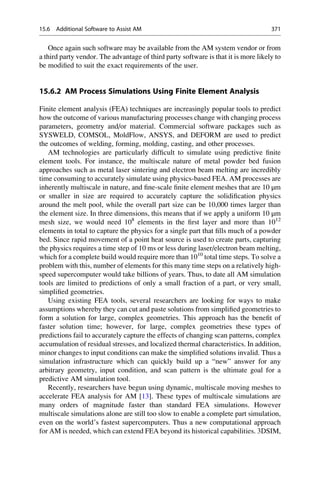 Once again such software may be available from the AM system vendor or from
a third party vendor. The advantage of third party software is that it is more likely to
be modified to suit the exact requirements of the user.
15.6.2 AM Process Simulations Using Finite Element Analysis
Finite element analysis (FEA) techniques are increasingly popular tools to predict
how the outcome of various manufacturing processes change with changing process
parameters, geometry and/or material. Commercial software packages such as
SYSWELD, COMSOL, MoldFlow, ANSYS, and DEFORM are used to predict
the outcomes of welding, forming, molding, casting, and other processes.
AM technologies are particularly difficult to simulate using predictive finite
element tools. For instance, the multiscale nature of metal powder bed fusion
approaches such as metal laser sintering and electron beam melting are incredibly
time consuming to accurately simulate using physics-based FEA. AM processes are
inherently multiscale in nature, and fine-scale finite element meshes that are 10 μm
or smaller in size are required to accurately capture the solidification physics
around the melt pool, while the overall part size can be 10,000 times larger than
the element size. In three dimensions, this means that if we apply a uniform 10 μm
mesh size, we would need 108
elements in the first layer and more than 1012
elements in total to capture the physics for a single part that fills much of a powder
bed. Since rapid movement of a point heat source is used to create parts, capturing
the physics requires a time step of 10 ms or less during laser/electron beam melting,
which for a complete build would require more than 1010
total time steps. To solve a
problem with this, number of elements for this many time steps on a relatively high-
speed supercomputer would take billions of years. Thus, to date all AM simulation
tools are limited to predictions of only a small fraction of a part, or very small,
simplified geometries.
Using existing FEA tools, several researchers are looking for ways to make
assumptions whereby they can cut and paste solutions from simplified geometries to
form a solution for large, complex geometries. This approach has the benefit of
faster solution time; however, for large, complex geometries these types of
predictions fail to accurately capture the effects of changing scan patterns, complex
accumulation of residual stresses, and localized thermal characteristics. In addition,
minor changes to input conditions can make the simplified solutions invalid. Thus a
simulation infrastructure which can quickly build up a “new” answer for any
arbitrary geometry, input condition, and scan pattern is the ultimate goal for a
predictive AM simulation tool.
Recently, researchers have begun using dynamic, multiscale moving meshes to
accelerate FEA analysis for AM [13]. These types of multiscale simulations are
many orders of magnitude faster than standard FEA simulations. However
multiscale simulations alone are still too slow to enable a complete part simulation,
even on the world’s fastest supercomputers. Thus a new computational approach
for AM is needed, which can extend FEA beyond its historical capabilities. 3DSIM,
15.6 Additional Software to Assist AM 371
 