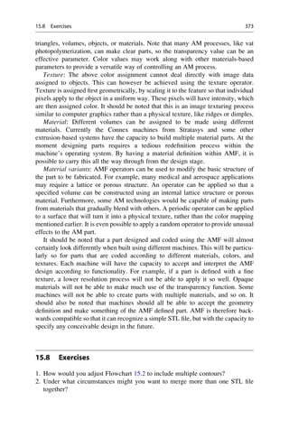 triangles, volumes, objects, or materials. Note that many AM processes, like vat
photopolymerization, can make clear parts, so the transparency value can be an
effective parameter. Color values may work along with other materials-based
parameters to provide a versatile way of controlling an AM process.
Texture: The above color assignment cannot deal directly with image data
assigned to objects. This can however be achieved using the texture operator.
Texture is assigned first geometrically, by scaling it to the feature so that individual
pixels apply to the object in a uniform way. These pixels will have intensity, which
are then assigned color. It should be noted that this is an image texturing process
similar to computer graphics rather than a physical texture, like ridges or dimples.
Material: Different volumes can be assigned to be made using different
materials. Currently the Connex machines from Stratasys and some other
extrusion-based systems have the capacity to build multiple material parts. At the
moment designing parts requires a tedious redefinition process within the
machine’s operating system. By having a material definition within AMF, it is
possible to carry this all the way through from the design stage.
Material variants: AMF operators can be used to modify the basic structure of
the part to be fabricated. For example, many medical and aerospace applications
may require a lattice or porous structure. An operator can be applied so that a
specified volume can be constructed using an internal lattice structure or porous
material. Furthermore, some AM technologies would be capable of making parts
from materials that gradually blend with others. A periodic operator can be applied
to a surface that will turn it into a physical texture, rather than the color mapping
mentioned earlier. It is even possible to apply a random operator to provide unusual
effects to the AM part.
It should be noted that a part designed and coded using the AMF will almost
certainly look differently when built using different machines. This will be particu-
larly so for parts that are coded according to different materials, colors, and
textures. Each machine will have the capacity to accept and interpret the AMF
design according to functionality. For example, if a part is defined with a fine
texture, a lower resolution process will not be able to apply it so well. Opaque
materials will not be able to make much use of the transparency function. Some
machines will not be able to create parts with multiple materials, and so on. It
should also be noted that machines should all be able to accept the geometry
definition and make something of the AMF defined part. AMF is therefore back-
wards compatible so that it can recognize a simple STL file, but with the capacity to
specify any conceivable design in the future.
15.8 Exercises
1. How would you adjust Flowchart 15.2 to include multiple contours?
2. Under what circumstances might you want to merge more than one STL file
together?
15.8 Exercises 373
 
