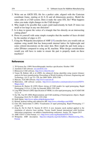 3. Write out an ASCII STL file for a perfect cube, aligned with the Cartesian
coordinate frame, starting at (0, 0, 0) and all dimensions positive. Model the
same cube in a CAD system. Does it make the same STL file? What happens
when you make slight changes to the CAD design?
4. Why might it be possible that a part could inadvertently be built 25 times too
small or too large in any one direction?
5. Is it okay to ignore the vertex of a triangle that lies directly on an intersecting
cutting plane?
6. Prove to yourself with some simple examples that the number of faces divided
by the number of edges is 2/3.
7. Using the Wikipedia description of AMF [15] consider how you would code an
airplane wing model that has honeycomb internal lattice for lightweight and
some colored decorations on the outer skin. How might the part look using a
color ZPrinter compared to using an SL machine. What design considerations
would you still have to make to ensure the part is properly made on these
machines?
References
1. 3D Systems Inc (1989) Stereolithography interface specification. October 1989
2. Autodesk CAD software. usa.autodesk.com
3. Rhinoceros CAD software. http://www.rhino3d.com/
4. Vatani M, Rahimi AR et al (2009) An enhanced slicing algorithm using nearest distance
analysis for layer manufacturing. Proceedings of World Academy of Science, Engineering and
Technology, vol 37, pp 721–726, Jan 2009. ISSN: 2070-3740
5. Marcam, VisCAM software. http://www.marcam.de
6. Materialise, AM software systems. http://www.materialise.com/materialise/view/en/92074-
Magics.html
7. Jamieson R, Hacker H (1995) Direct slicing of CAD models for rapid prototyping. Rapid
Prototyping J 1(2):4–12, Pub. by Emerald, ISSN 1355-2546
8. Ling WM, Gibson I (2002) Specification of VRML in color rapid prototyping. Int J CAD/CAM
1(1):1–9
9. Siu YK, Tan ST (2002) Representation and CAD modeling of heterogeneous objects. Rapid
Prototyping J 8(2):70–75, ISSN 1355-2546
10. Delft Spline. http://www.spline.nl/dp/deskproto.html
11. Roland, desktop milling and subtractive RP. http://www.rolanddga.com/ASD/
12. Choi SH, Samavedam S (2001) Visualisation of rapid prototyping. Rapid Prototyping J 7
(2):99–114
13. Zeng K, Pal D, Patil N, Stucker B (2013) A new dynamic mesh method applied to the
simulation of selective laser melting. Twenty fourth Annual international solid freeform
fabrication symposium—an additive manufacturing conference, Austin, TX, August 2013
14. AMF, F2915-12 File Format, v1.1. http://www.astm.org/Standards/F2915.htm
15. Wikipedia AMF description. http://en.wikipedia.org/wiki/Additive_Manufacturing_File_
Format
374 15 Software Issues for Additive Manufacturing
 