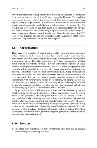 provide force feedback relating to the virtual modeling environment. An object can
be seen on-screen, but also felt in 3D space using the Phantom. The modeling
environment includes what is known as Virtual Clay that deforms under force
applied using the haptic cursor. This provides a mechanism for direct interaction
with the modeling material, much like how a sculptor interacts with actual clay. The
results using this system are generally much more organic and freeform surfaces
that can be incorporated into product designs by using additional engineering CAD
tools. As consumers become more demanding and discerning we can see that CAD
tools for non-engineers like designers, sculptors, and even members of the general
public are likely to become much more commonplace.
1.9 About this Book
There have been a number of texts describing additive manufacturing processes,
either as dedicated books or as sections in other books. So far, however, there have
been no texts dedicated to teaching this technology in a comprehensive way within
a university setting. Recently, universities have been incorporating additive
manufacturing into various curricula. This has varied from segments of single
modules to complete postgraduate courses. This text is aimed at supporting these
curricula with a comprehensive coverage of as many aspects of this technology as
possible. The authors of this text have all been involved in setting up programs in
their home universities and have written this book because they feel that there are
no books to date that cover the required material in sufficient breadth and depth.
Furthermore, with the increasing interest in 3D Printing, we believe that this text
can also provide a comprehensive understanding of the technologies involved.
Despite the increased popularity, it is clear that there is a significant lack of basic
understanding by many of the breadth that AM has to offer.
Early chapters in this book discuss general aspects of AM, followed by chapters
which focus on specific AM technologies. The final chapters focus more on generic
processes and applications. It is anticipated that the reader will be familiar with 3D
solid modeling CAD technology and have at least a small amount of knowledge
about product design, development, and manufacturing. The majority of readers
would be expected to have an engineering or design background, more specifically
product design, or mechanical, materials or manufacturing engineering. Since AM
technology also involves significant electronic and information technology
components, readers with a background in computer applications and mechatronics
may also find this text beneficial.
1.10 Exercises
1. Find three other definitions for rapid prototyping other than that of additive
manufacturing as covered by this book.
1.10 Exercises 17
 