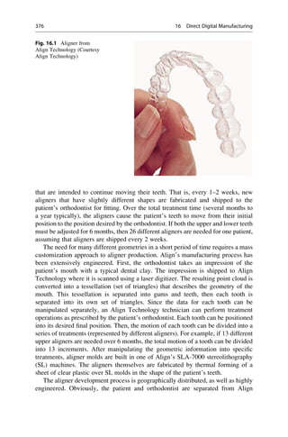that are intended to continue moving their teeth. That is, every 1–2 weeks, new
aligners that have slightly different shapes are fabricated and shipped to the
patient’s orthodontist for fitting. Over the total treatment time (several months to
a year typically), the aligners cause the patient’s teeth to move from their initial
position to the position desired by the orthodontist. If both the upper and lower teeth
must be adjusted for 6 months, then 26 different aligners are needed for one patient,
assuming that aligners are shipped every 2 weeks.
The need for many different geometries in a short period of time requires a mass
customization approach to aligner production. Align’s manufacturing process has
been extensively engineered. First, the orthodontist takes an impression of the
patient’s mouth with a typical dental clay. The impression is shipped to Align
Technology where it is scanned using a laser digitizer. The resulting point cloud is
converted into a tessellation (set of triangles) that describes the geometry of the
mouth. This tessellation is separated into gums and teeth, then each tooth is
separated into its own set of triangles. Since the data for each tooth can be
manipulated separately, an Align Technology technician can perform treatment
operations as prescribed by the patient’s orthodontist. Each tooth can be positioned
into its desired final position. Then, the motion of each tooth can be divided into a
series of treatments (represented by different aligners). For example, if 13 different
upper aligners are needed over 6 months, the total motion of a tooth can be divided
into 13 increments. After manipulating the geometric information into specific
treatments, aligner molds are built in one of Align’s SLA-7000 stereolithography
(SL) machines. The aligners themselves are fabricated by thermal forming of a
sheet of clear plastic over SL molds in the shape of the patient’s teeth.
The aligner development process is geographically distributed, as well as highly
engineered. Obviously, the patient and orthodontist are separated from Align
Fig. 16.1 Aligner from
Align Technology (Courtesy
Align Technology)
376 16 Direct Digital Manufacturing
 