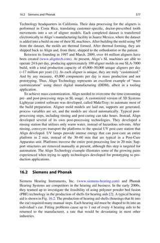 Technology headquarters in California. Their data processing for the aligners is
performed in Costa Rica, translating customer-specific, doctor-prescribed tooth
movements into a set of aligner models. Each completed dataset is transferred
electronically to Align’s manufacturing facility in Juarez Mexico, where the dataset
is added into a build on one of their SL machines. After building the mold using VP
from the dataset, the molds are thermal formed. After thermal forming, they are
shipped back to Align and, from there, shipped to the orthodontist or the patient.
Between its founding in 1997 and March, 2009, over 44 million aligners have
been created (www.aligntech.com). At present, Align’s SL machines are able to
operate 24 h per day, producing approximately 100 aligner molds in one SLA-7000
build, with a total production capacity of 45,000–50,000 unique aligners per day
(~17 million per year) [1]. As each aligner is unique, they are truly “customized.”
And by any measure, 45,000 components per day is mass production and not
prototyping. Thus, Align Technology represents an excellent example of “mass
customization” using direct digital manufacturing (DDM), albeit in a tooling
application.
To achieve mass customization, Align needed to overcome the time-consuming
pre- and post-processing steps in SL usage. A customized version of 3D Systems
Lightyear control software was developed, called MakeTray; to automate most of
the build preparation. Aligner mold models are laid out, supports are generated,
process variables are set, and the models are sliced automatically. Typical post-
processing steps, including rinsing and post-curing can take hours. Instead, Align
developed several of its own post-processing technologies. They developed a
rinsing station that utilizes only warm water, instead of hazardous solvents. After
rinsing, conveyors transport the platforms to the special UV post-cure station that
Align developed. UV lamps provide intense energy that can post-cure an entire
platform in 2 min, instead of the 30–60 min that are typical in a Post-Cure
Apparatus unit. Platforms traverse the entire post-processing line in 20 min. Sup-
port structures are removed manually at present, although this step is targeted for
automation. The Align Technology example illustrates some of the growing pains
experienced when trying to apply technologies developed for prototyping to pro-
duction applications.
16.2 Siemens and Phonak
Siemens Hearing Instruments, Inc. (www.siemens-hearing.com) and Phonak
Hearing Systems are competitors in the hearing aid business. In the early 2000s,
they teamed up to investigate the feasibility of using polymer powder bed fusion
(PBF) technology in the production of shells for hearing aids [2]. A typical hearing
aid is shown in Fig. 16.2. The production of hearing aid shells (housings that fit into
the ear) required many manual steps. Each hearing aid must be shaped to fit into an
individual’s ear. Fitting problems cause up to 1 out of every 4 hearing aids to be
returned to the manufacturer, a rate that would be devastating in most other
industries.
16.2 Siemens and Phonak 377
 