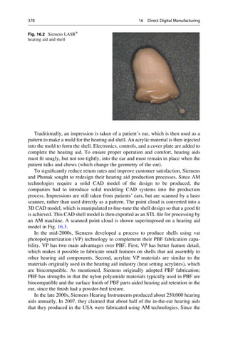 Traditionally, an impression is taken of a patient’s ear, which is then used as a
pattern to make a mold for the hearing aid shell. An acrylic material is then injected
into the mold to form the shell. Electronics, controls, and a cover plate are added to
complete the hearing aid. To ensure proper operation and comfort, hearing aids
must fit snugly, but not too tightly, into the ear and must remain in place when the
patient talks and chews (which change the geometry of the ear).
To significantly reduce return rates and improve customer satisfaction, Siemens
and Phonak sought to redesign their hearing aid production processes. Since AM
technologies require a solid CAD model of the design to be produced, the
companies had to introduce solid modeling CAD systems into the production
process. Impressions are still taken from patients’ ears, but are scanned by a laser
scanner, rather than used directly as a pattern. The point cloud is converted into a
3D CAD model, which is manipulated to fine-tune the shell design so that a good fit
is achieved. This CAD shell model is then exported as an STL file for processing by
an AM machine. A scanned point cloud is shown superimposed on a hearing aid
model in Fig. 16.3.
In the mid-2000s, Siemens developed a process to produce shells using vat
photopolymerization (VP) technology to complement their PBF fabrication capa-
bility. VP has two main advantages over PBF. First, VP has better feature detail,
which makes it possible to fabricate small features on shells that aid assembly to
other hearing aid components. Second, acrylate VP materials are similar to the
materials originally used in the hearing aid industry (heat setting acrylates), which
are biocompatible. As mentioned, Siemens originally adopted PBF fabrication;
PBF has strengths in that the nylon polyamide materials typically used in PBF are
biocompatible and the surface finish of PBF parts aided hearing aid retention in the
ear, since the finish had a powder-bed texture.
In the late 2000s, Siemens Hearing Instruments produced about 250,000 hearing
aids annually. In 2007, they claimed that about half of the in-the-ear hearing aids
that they produced in the USA were fabricated using AM technologies. Since the
Fig. 16.2 Siemens LASR®
hearing aid and shell
378 16 Direct Digital Manufacturing
 