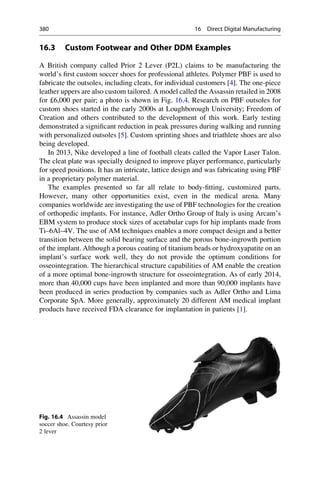 16.3 Custom Footwear and Other DDM Examples
A British company called Prior 2 Lever (P2L) claims to be manufacturing the
world’s first custom soccer shoes for professional athletes. Polymer PBF is used to
fabricate the outsoles, including cleats, for individual customers [4]. The one-piece
leather uppers are also custom tailored. A model called the Assassin retailed in 2008
for £6,000 per pair; a photo is shown in Fig. 16.4. Research on PBF outsoles for
custom shoes started in the early 2000s at Loughborough University; Freedom of
Creation and others contributed to the development of this work. Early testing
demonstrated a significant reduction in peak pressures during walking and running
with personalized outsoles [5]. Custom sprinting shoes and triathlete shoes are also
being developed.
In 2013, Nike developed a line of football cleats called the Vapor Laser Talon.
The cleat plate was specially designed to improve player performance, particularly
for speed positions. It has an intricate, lattice design and was fabricating using PBF
in a proprietary polymer material.
The examples presented so far all relate to body-fitting, customized parts.
However, many other opportunities exist, even in the medical arena. Many
companies worldwide are investigating the use of PBF technologies for the creation
of orthopedic implants. For instance, Adler Ortho Group of Italy is using Arcam’s
EBM system to produce stock sizes of acetabular cups for hip implants made from
Ti–6Al–4V. The use of AM techniques enables a more compact design and a better
transition between the solid bearing surface and the porous bone-ingrowth portion
of the implant. Although a porous coating of titanium beads or hydroxyapatite on an
implant’s surface work well, they do not provide the optimum conditions for
osseointegration. The hierarchical structure capabilities of AM enable the creation
of a more optimal bone-ingrowth structure for osseointegration. As of early 2014,
more than 40,000 cups have been implanted and more than 90,000 implants have
been produced in series production by companies such as Adler Ortho and Lima
Corporate SpA. More generally, approximately 20 different AM medical implant
products have received FDA clearance for implantation in patients [1].
Fig. 16.4 Assassin model
soccer shoe. Courtesy prior
2 lever
380 16 Direct Digital Manufacturing
 