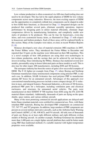 Low-volume production is often economical via AM since hard tooling does not
need to be developed. This has led to the rapid adoption of DDM for low-volume
components across many industries. However, the most exciting aspects of DDM
are the opportunities to completely rethink how components can be shaped in order
to best fulfill their functions, as discussed in Chap. 13. Integrated designs can be
produced that combine several parts, eliminate assembly operations, improve
performance by designing parts to utilize material efficiently, eliminate shape
compromises driven by manufacturing limitations, and completely enable new
styles of products to be produced. This can be true for housewares, every-day
items, and even customized luxury items, as illustrated in Chap. 17 with respect
to houseware and fashion products. Each of these areas will be explored briefly in
this section. Many of the examples were taken, or cited, in recent Wohlers Reports
[1, 6].
Stratasys developed a new class of material extrusion (ME) machines in 2007,
the Fortus X00mc series. They introduced the Fortus 900mc in December and
reported that 32 parts on the machine were fabricated on their ME machines. This
is a novel example of how AM producers are using their own technologies in
low-volume production, and the savings that can be achieved by not having to
invest in tooling. Since introducing the 900mc, Stratasys has marketed several new
models, presumably using in-house fabricated parts on these models as well. This is
also true for other major AM manufacturers, including EOS and 3D Systems.
The aerospace industry has been the source of quite a few successful examples of
DDM. The F-18 fighter jet example from Chap. 17, where Boeing and Northrop
Grumman manufacture many nonstructural components using polymer PBF, is one
such case. In addition, SAAB Avitronics has used polymer PBF to manufacture
antenna RF boxes for an unmanned aircraft. Advantages of this approach over
conventional manufacturing processes include a more compact design, 45 % reduc-
tion in mass, and integral features. Paramount Industries, a division of 3D Systems,
produced PBF parts for a helicopter, including ventilation parts and electrical
enclosures, and structures for unmanned aerial vehicles. The parts were
manufactured on their EOSINT P 700 machine from EOS using the PA 2210 FR
material (flame retardant). Additionally, thousands of parts are flying on the space
shuttle, space station, and various military aircraft.
Many of the most promising commercial aircraft applications are delayed until
better flame retardant materials were certified for commercial use. Now, with flame
retardant PBF materials, Boeing has developed PBF components on commercial
737, 747 777, and 787 programs. In addition, large numbers of PBF components are
present on several military derivative aircrafts, such as the Airborne Early Warning
and Control (AEWC), C-40, AWACS, and P-8 aircraft. All told, tens of thousands
of parts are flying on at least eight different military and eight different civilian
models of Boeing aircraft. As another example, Northrop Grumman has identified
more than 1,400 parts on a single fighter aircraft platform that could be better made
using PBF than traditional methods if a suitable material with higher-temperature
properties were available.
16.3 Custom Footwear and Other DDM Examples 381
 