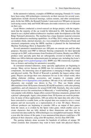 In the automotive industry, examples of DDM are emerging. Formula 16.1 teams
have been using AM technologies extensively on their racecars for several years.
Applications include electrical housings, camera mounts, and other aerodynamic
parts. In the late 2000s, the Renault Formula 1 team used over 900 parts on racecars
each racing season. Indy and NASCAR teams also make extensive use of AM parts
on their cars.
Local Motors conducted a crowd-sourced car design project, with the require-
ment that the majority of the car would be fabricated by AM. Specifically, they
intend to use a hybrid additive/subtractive machine under development at the Oak
Ridge National Laboratories. The machine has a large diameter material extrusion
head and subtractive machining capabilities. As of May 2014, voting on the various
car modules (body, internal structure, etc.) was completed. Fabrication of body and
structural components using the ORNL machine is planned for the International
Machine Technology Show in September 2014.
Several automotive manufacturers use AM parts on concept cars and for other
purposes. Hyundai used PBF to fabricate flooring components for their QarmaQ
concept car in 2007, with assistance from Freedom of Creation. Bentley uses PBF to
produce some specialty parts that are subsequently covered in leather or wood.
Others use AM to fabricate replacement parts for antique cars, including Jay Leno’s
famous garage (www.jaylenosgarage.com). BMW uses ME extensively in produc-
tion, as fixtures and tooling for automotive assembly.
In consumer-oriented industries, many specialty applications are beginning to
emerge. Many service bureaus do DDM runs for customized or other specialty
components. An interesting class of applications is emerging to bridge the virtual
and physical worlds. The World of Warcraft is probably the largest online video
game. Players can design their own characters for use in the virtual world, often
adding elaborate clothing, accessories, and weapons. A company called
FigurePrints (www.figureprints.com) produces 100 mm (4 in.) tall models of such
characters; one example was shown in Fig. 3.3. They use binder jetting
(BJ) machines from 3D Systems (formerly ZCorp BJ machines), with color printing
capabilities, and sell characters for around $100 USD. Similarly, they also market
fabrication services for constructions in Minecraft, a “world building” game that is
very popular with children. Jujups offers custom Christmas ornaments, printed with
a person’s photograph. Again, color printers from 3D Systems are used for produc-
tion. In many of these applications, AM can utilize the input data only after it has
been converted to a usable form, as the original data was created to serve a visual
purpose and not necessarily as a representation of a true 3D object. However,
software producers are beginning to consider AM as an output of their games
from the outset, as is evident by the Spore video game, which enables users to
create characters that are fully defined in three dimensions and thus can be
converted into data usable by AM technologies in a straightforward manner. Within
a year after the release of the game, it was announced that players could have a 3D
printout of their character, using color BJ machines, for less than $50 USD.
The gaming industry alone accounts for hundreds of millions of unique 3D
virtual creations that consumers may want to have made into physical objects.
382 16 Direct Digital Manufacturing
 