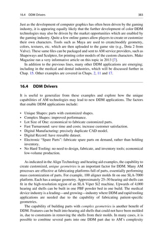 Just as the development of computer graphics has often been driven by the gaming
industry, it is appearing equally likely that the further development of color DDM
technologies may also be driven by the market opportunities which are enabled by
the gaming industry. Quite a few online games allow players to create or customize
their own characters. Tools such as Maya are used to create/modify geometry,
colors, textures, etc. which are then uploaded to the game site (e.g., Dota 2 from
Valve). These same files can be packaged and sent to AM service providers, such as
Shapeways and Sculpteo, for printing color models of the custom characters. Make
Magazine ran a very informative article on this topic in 2013 [7].
In addition to the previous lines, many other DDM applications are emerging;
including in the medical and dental industries, which will be discussed further in
Chap. 15. Other examples are covered in Chaps. 2, 11 and 17.
16.4 DDM Drivers
It is useful to generalize from these examples and explore how the unique
capabilities of AM technologies may lead to new DDM applications. The factors
that enable DDM applications include:
• Unique Shapes: parts with customized shapes.
• Complex Shapes: improved performance.
• Lot Size of One: economical to fabricate customized parts.
• Fast Turnaround: save time and costs; increase customer satisfaction.
• Digital Manufacturing: precisely duplicate CAD model.
• Digital Record: have reusable dataset.
• Electronic “Spare Parts”: fabricate spare parts on demand, rather than holding
inventory.
• No Hard Tooling: no need to design, fabricate, and inventory tools; economical
low-volume production.
As indicated in the Align Technology and hearing aid examples, the capability to
create customized, unique geometries is an important factor for DDM. Many AM
processes are effective at fabricating platforms full of parts, essentially performing
mass customization of parts. For example, 100 aligner molds fit on one SLA-7000
platform. Each has a unique geometry. Approximately 25–30 hearing aid shells can
fit in the high-resolution region of an SLA Viper Si2 machine. Upwards of 4,000
hearing aid shells can be built in one PBF powder bed in one build. The medical
device industry is a leading—and growing—industry where DDM and rapid tooling
applications are needed due to the capability of fabricating patient-specific
geometries.
The capability of building parts with complex geometries is another benefit of
DDM. Features can be built into hearing aid shells that could not have been molded
in, due to constraints in removing the shells from their molds. In many cases, it is
possible to combine several parts into one DDM part due to AM’s complexity
16.4 DDM Drivers 383
 