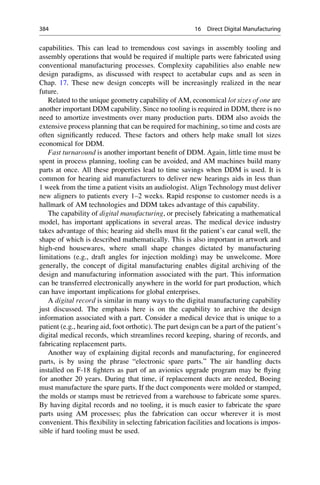 capabilities. This can lead to tremendous cost savings in assembly tooling and
assembly operations that would be required if multiple parts were fabricated using
conventional manufacturing processes. Complexity capabilities also enable new
design paradigms, as discussed with respect to acetabular cups and as seen in
Chap. 17. These new design concepts will be increasingly realized in the near
future.
Related to the unique geometry capability of AM, economical lot sizes of one are
another important DDM capability. Since no tooling is required in DDM, there is no
need to amortize investments over many production parts. DDM also avoids the
extensive process planning that can be required for machining, so time and costs are
often significantly reduced. These factors and others help make small lot sizes
economical for DDM.
Fast turnaround is another important benefit of DDM. Again, little time must be
spent in process planning, tooling can be avoided, and AM machines build many
parts at once. All these properties lead to time savings when DDM is used. It is
common for hearing aid manufacturers to deliver new hearings aids in less than
1 week from the time a patient visits an audiologist. Align Technology must deliver
new aligners to patients every 1–2 weeks. Rapid response to customer needs is a
hallmark of AM technologies and DDM takes advantage of this capability.
The capability of digital manufacturing, or precisely fabricating a mathematical
model, has important applications in several areas. The medical device industry
takes advantage of this; hearing aid shells must fit the patient’s ear canal well, the
shape of which is described mathematically. This is also important in artwork and
high-end housewares, where small shape changes dictated by manufacturing
limitations (e.g., draft angles for injection molding) may be unwelcome. More
generally, the concept of digital manufacturing enables digital archiving of the
design and manufacturing information associated with the part. This information
can be transferred electronically anywhere in the world for part production, which
can have important implications for global enterprises.
A digital record is similar in many ways to the digital manufacturing capability
just discussed. The emphasis here is on the capability to archive the design
information associated with a part. Consider a medical device that is unique to a
patient (e.g., hearing aid, foot orthotic). The part design can be a part of the patient’s
digital medical records, which streamlines record keeping, sharing of records, and
fabricating replacement parts.
Another way of explaining digital records and manufacturing, for engineered
parts, is by using the phrase “electronic spare parts.” The air handling ducts
installed on F-18 fighters as part of an avionics upgrade program may be flying
for another 20 years. During that time, if replacement ducts are needed, Boeing
must manufacture the spare parts. If the duct components were molded or stamped,
the molds or stamps must be retrieved from a warehouse to fabricate some spares.
By having digital records and no tooling, it is much easier to fabricate the spare
parts using AM processes; plus the fabrication can occur wherever it is most
convenient. This flexibility in selecting fabrication facilities and locations is impos-
sible if hard tooling must be used.
384 16 Direct Digital Manufacturing
 