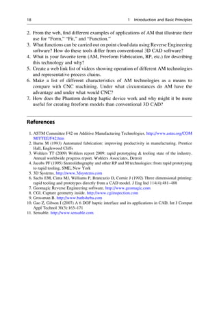 2. From the web, find different examples of applications of AM that illustrate their
use for “Form,” “Fit,” and “Function.”
3. What functions can be carried out on point cloud data using Reverse Engineering
software? How do these tools differ from conventional 3D CAD software?
4. What is your favorite term (AM, Freeform Fabrication, RP, etc.) for describing
this technology and why?
5. Create a web link list of videos showing operation of different AM technologies
and representative process chains.
6. Make a list of different characteristics of AM technologies as a means to
compare with CNC machining. Under what circumstances do AM have the
advantage and under what would CNC?
7. How does the Phantom desktop haptic device work and why might it be more
useful for creating freeform models than conventional 3D CAD?
References
1. ASTM Committee F42 on Additive Manufacturing Technologies. http://www.astm.org/COM
MITTEE/F42.htm
2. Burns M (1993) Automated fabrication: improving productivity in manufacturing. Prentice
Hall, Englewood Cliffs
3. Wohlers TT (2009) Wohlers report 2009: rapid prototyping & tooling state of the industry.
Annual worldwide progress report. Wohlers Associates, Detroit
4. Jacobs PF (1995) Stereolithography and other RP and M technologies: from rapid prototyping
to rapid tooling. SME, New York
5. 3D Systems. http://www.3dsystems.com
6. Sachs EM, Cima MJ, Williams P, Brancazio D, Cornie J (1992) Three dimensional printing:
rapid tooling and prototypes directly from a CAD model. J Eng Ind 114(4):481–488
7. Geomagic Reverse Engineering software. http://www.geomagic.com
8. CGI. Capture geometry inside. http://www.cgiinspection.com
9. Grossman B. http://www.bathsheba.com
10. Gao Z, Gibson I (2007) A 6 DOF haptic interface and its applications in CAD. Int J Comput
Appl Technol 30(3):163–171
11. Sensable. http://www.sensable.com
18 1 Introduction and Basic Principles
 