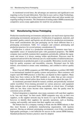 As mentioned several times, the advantages are numerous and significant to not
requiring tooling for part fabrication. Note that in cases such as Align Technology,
tooling is required, but the tooling itself is fabricated when and where needed, not
requiring tooling inventories. The elimination of tooling makes DDM economically
competitive across many applications for small lot size production.
16.5 Manufacturing Versus Prototyping
Production manufacturing environments and practices are much more rigorous than
prototyping environments and practices. Certification of equipment, materials, and
personnel, quality control, and logistics are all critical in a production environment.
Even small considerations like part packaging can be much different than in a
prototyping environment. Table 16.1 compares and contrasts prototyping and
production practices for several primary considerations [8].
Certification is critical in a production environment. Customers must have a
dependable source of manufactured parts with guaranteed properties. The DDM
company must carefully maintain their equipment, periodically calibrate the equip-
ment, and ensure it is always running within specifications. Processes must be
engineered and not left to the informal care of a small number of skilled technicians.
Experimentation on production parts is not acceptable. Meticulous records must be
kept for quality assurance and traceability concerns. Personnel must be fully
trained, cross-trained to ensure some redundancy, and certified to deliver quality
parts.
Most, if not all, DDM companies are ISO 9000 compliant or certified. ISO 9000
is an international standard for quality systems and practices. Most customers will
require such ISO 9000 practices so that they can depend on their suppliers. Many
books have been written on the ISO standards so, rather than go into extensive
detail here, readers should utilize these books to learn more about this topic [9].
As mentioned, personnel should be trained, certified, and periodically retrained
and/or recertified. Cross-training personnel on various processes and equipment
helps mitigate risks of personnel being unavailable at critical times. If multiple
shifts are run, these issues become more important, since the quality must be
consistent across all shifts.
Vertical integration is important, since many customers will want their suppliers
to be “one stop shops” for their needs. DDM companies may rely on their own
suppliers, so the supplier network may be tiered. It is up to the DDM company,
however, to identify their suppliers for specialty operations, such as bonding,
coating, and assembly, and ensure that their suppliers are certified.
The bottom line for a company wanting to break into the DDM industry is that
they must become a production manufacturing organization, with rigorous
practices. Having an informal, prototyping environment, even if they can produce
high-quality prototypes, is not sufficient for success in the current DDM industry.
Standard production business practices must be adopted.
16.5 Manufacturing Versus Prototyping 385
 