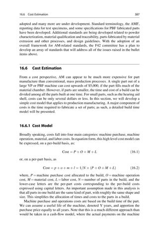 adopted and many more are under development. Standard terminology, the AMF,
reporting data for test specimens, and some specifications for PBF fabricated parts
have been developed. Additional standards are being developed related to powder
characterization, material qualification and traceability, parts fabricated by material
extrusion and other processes, and design guidelines. With the adoption of an
overall framework for AM-related standards, the F42 committee has a plan to
develop an array of standards that will address all of the issues raised in the bullet
items above.
16.6 Cost Estimation
From a cost perspective, AM can appear to be much more expensive for part
manufacture than conventional, mass production processes. A single part out of a
large VP or PBF machine can cost upwards of $5,000, if the part fills much of the
material chamber. However, if parts are smaller, the time and cost of a build can be
divided among all the parts built at one time. For small parts, such as the hearing aid
shell, costs can be only several dollars or less. In this section, we will develop a
simple cost model that applies to production manufacturing. A major component of
costs is the time required to fabricate a set of parts; as such, a detailed build time
model will be presented.
16.6.1 Cost Model
Broadly speaking, costs fall into four main categories: machine purchase, machine
operation, material, and labor costs. In equation form, this high level cost model can
be expressed, on a per-build basis, as:
Cost ¼ P þ O þ M þ L ð16:1Þ
or, on a per-part basis, as
Cost ¼ p þ o þ m þ l ¼ 1=N  P þ O þ M þ L
ð Þ ð16:2Þ
where, P ¼ machine purchase cost allocated to the build, O ¼ machine operation
cost, M ¼ material cost, L ¼ labor cost, N ¼ number of parts in the build, and the
lower-case letters are the per-part costs corresponding to the per-build costs
expressed using capital letters. An important assumption made in this analysis is
that all parts in one build are the same kind of part, with roughly the same shape and
size. This simplifies the allocation of times and costs to the parts in a build.
Machine purchase and operations costs are based on the build time of the part.
We can assume a useful life of the machine, denoted Y years, and apportion the
purchase price equally to all years. Note that this is a much different approach than
would be taken in a cash-flow model, where the actual payments on the machine
16.6 Cost Estimation 387
 