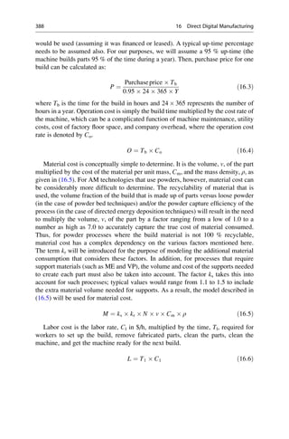 would be used (assuming it was financed or leased). A typical up-time percentage
needs to be assumed also. For our purposes, we will assume a 95 % up-time (the
machine builds parts 95 % of the time during a year). Then, purchase price for one
build can be calculated as:
P ¼
Purchaseprice  Tb
0:95  24  365  Y
ð16:3Þ
where Tb is the time for the build in hours and 24  365 represents the number of
hours in a year. Operation cost is simply the build time multiplied by the cost rate of
the machine, which can be a complicated function of machine maintenance, utility
costs, cost of factory floor space, and company overhead, where the operation cost
rate is denoted by Co.
O ¼ Tb  Co ð16:4Þ
Material cost is conceptually simple to determine. It is the volume, v, of the part
multiplied by the cost of the material per unit mass, Cm, and the mass density, ρ, as
given in (16.5). For AM technologies that use powders, however, material cost can
be considerably more difficult to determine. The recyclability of material that is
used, the volume fraction of the build that is made up of parts versus loose powder
(in the case of powder bed techniques) and/or the powder capture efficiency of the
process (in the case of directed energy deposition techniques) will result in the need
to multiply the volume, v, of the part by a factor ranging from a low of 1.0 to a
number as high as 7.0 to accurately capture the true cost of material consumed.
Thus, for powder processes where the build material is not 100 % recyclable,
material cost has a complex dependency on the various factors mentioned here.
The term kr will be introduced for the purpose of modeling the additional material
consumption that considers these factors. In addition, for processes that require
support materials (such as ME and VP), the volume and cost of the supports needed
to create each part must also be taken into account. The factor ks takes this into
account for such processes; typical values would range from 1.1 to 1.5 to include
the extra material volume needed for supports. As a result, the model described in
(16.5) will be used for material cost.
M ¼ ks  kr  N  v  Cm  ρ ð16:5Þ
Labor cost is the labor rate, Cl in $/h, multiplied by the time, Tl, required for
workers to set up the build, remove fabricated parts, clean the parts, clean the
machine, and get the machine ready for the next build.
L ¼ T1  C1 ð16:6Þ
388 16 Direct Digital Manufacturing
 