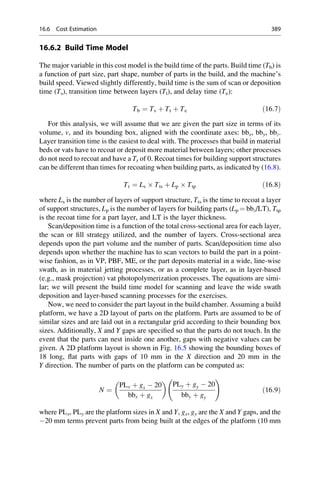 16.6.2 Build Time Model
The major variable in this cost model is the build time of the parts. Build time (Tb) is
a function of part size, part shape, number of parts in the build, and the machine’s
build speed. Viewed slightly differently, build time is the sum of scan or deposition
time (Ts), transition time between layers (Tt), and delay time (Te):
Tb ¼ Ts þ Tt þ Te ð16:7Þ
For this analysis, we will assume that we are given the part size in terms of its
volume, v, and its bounding box, aligned with the coordinate axes: bbx, bby, bbz.
Layer transition time is the easiest to deal with. The processes that build in material
beds or vats have to recoat or deposit more material between layers; other processes
do not need to recoat and have a Tr of 0. Recoat times for building support structures
can be different than times for recoating when building parts, as indicated by (16.8).
Tt ¼ Ls  Tts þ Lp  Ttp ð16:8Þ
where Ls is the number of layers of support structure, Tts is the time to recoat a layer
of support structures, Lp is the number of layers for building parts (Lp ¼ bbz/LT), Ttp
is the recoat time for a part layer, and LT is the layer thickness.
Scan/deposition time is a function of the total cross-sectional area for each layer,
the scan or fill strategy utilized, and the number of layers. Cross-sectional area
depends upon the part volume and the number of parts. Scan/deposition time also
depends upon whether the machine has to scan vectors to build the part in a point-
wise fashion, as in VP, PBF, ME, or the part deposits material in a wide, line-wise
swath, as in material jetting processes, or as a complete layer, as in layer-based
(e.g., mask projection) vat photopolymerization processes. The equations are simi-
lar; we will present the build time model for scanning and leave the wide swath
deposition and layer-based scanning processes for the exercises.
Now, we need to consider the part layout in the build chamber. Assuming a build
platform, we have a 2D layout of parts on the platform. Parts are assumed to be of
similar sizes and are laid out in a rectangular grid according to their bounding box
sizes. Additionally, X and Y gaps are specified so that the parts do not touch. In the
event that the parts can nest inside one another, gaps with negative values can be
given. A 2D platform layout is shown in Fig. 16.5 showing the bounding boxes of
18 long, flat parts with gaps of 10 mm in the X direction and 20 mm in the
Y direction. The number of parts on the platform can be computed as:
N ¼
PLx þ gx  20
bbx þ gx
 
PLy þ gy  20
bby þ gy
!
ð16:9Þ
where PLx, PLy are the platform sizes in X and Y, gx, gy are the X and Y gaps, and the
20 mm terms prevent parts from being built at the edges of the platform (10 mm
16.6 Cost Estimation 389
 