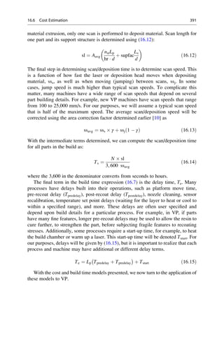 material extrusion, only one scan is performed to deposit material. Scan length for
one part and its support structure is determined using (16.12):
sl ¼ Aavg
nstLp
hr  d
þ supfac
Ls
d
 
ð16:12Þ
The final step in determining scan/deposition time is to determine scan speed. This
is a function of how fast the laser or deposition head moves when depositing
material, sss, as well as when moving (jumping) between scans, ssj. In some
cases, jump speed is much higher than typical scan speeds. To complicate this
matter, many machines have a wide range of scan speeds that depend on several
part building details. For example, new VP machines have scan speeds that range
from 100 to 25,000 mm/s. For our purposes, we will assume a typical scan speed
that is half of the maximum speed. The average scan/deposition speed will be
corrected using the area correction factor determined earlier [10] as
ssavg ¼ sss  γ þ ssj 1  γ
ð Þ ð16:13Þ
With the intermediate terms determined, we can compute the scan/deposition time
for all parts in the build as:
Ts ¼
N  sl
3, 600 ssavg
ð16:14Þ
where the 3,600 in the denominator converts from seconds to hours.
The final term in the build time expression (16.7) is the delay time, Te. Many
processes have delays built into their operations, such as platform move time,
pre-recoat delay (Tpredelay), post-recoat delay (Tpostdelay), nozzle cleaning, sensor
recalibration, temperature set point delays (waiting for the layer to heat or cool to
within a specified range), and more. These delays are often user specified and
depend upon build details for a particular process. For example, in VP, if parts
have many fine features, longer pre-recoat delays may be used to allow the resin to
cure further, to strengthen the part, before subjecting fragile features to recoating
stresses. Additionally, some processes require a start-up time, for example, to heat
the build chamber or warm up a laser. This start-up time will be denoted Tstart. For
our purposes, delays will be given by (16.15), but it is important to realize that each
process and machine may have additional or different delay terms.
Te ¼ Lp Tpredelay þ Tpredelay
 
þ Tstart ð16:15Þ
With the cost and build time models presented, we now turn to the application of
these models to VP.
16.6 Cost Estimation 391
 