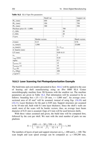 16.6.3 Laser Scanning Vat Photopolymerization Example
The build time and cost models presented in Sect. 16.6.2 will be applied to the case
of hearing aid shell manufacturing using an iPro 8000 SLA Center
stereolithography machine from 3D Systems with the smallest vat. The machine
parameters are given in Table 16.2. Part information will be assumed to be as
follows: bounding box ¼ 15  12  20 mm, v ¼ 1,000 mm3
. An average cross-
sectional area of 45 mm2
will be assumed, instead of using Eqs. (16.10) and
(16.11). Layer thickness for the part is 0.05 mm. Support structures are assumed
to be 10 mm tall, built with 0.1 mm layer thickness. Since the shell’s walls are
small, most of the scans will be border vectors; thus, an average laser beam
diameter of 0.21 mm is assumed. Gaps of 4 mm will be used between shells.
With these values assumed and given, the build time will be computed first,
followed by the cost per shell. We start with the total number of parts on one
platform
N ¼
650 þ 4  20
15 þ 4
 
350 þ 4  20
12 þ 4
 
¼ 1, 393
The numbers of layers of part and support structure are Lp ¼ 400 and Ls ¼ 100. The
scan length and scan speed average can be computed as: sl ¼ 349,290 mm,
Table 16.2 SLA Viper Pro parameters
Small vat Largest vat
PLx (mm) 650 650
PLy (mm) 350 750
PLz (mm) 300 550
Purchase price ($  1,000) 700
Co ($/h) 30
Cl ($/h) 20
Y (yrs) 7
Border vectors Hatch vectors
d (mm) 0.13 0.76
sss (mm/s) 3,500 25,000
ssj (mm/s) 2  Vscan
hr (hatch) (mm) 0.5
LT (mm) 0.05–0.15
nst 2
zsupp (mm) 0.10
supfac 0.3
Tpredelay (s) 15
Tpostdelay (s) 10
Tstart (h) 0.5
Cm ($/kg) 200
ρ (g/cm3
) 1.1
392 16 Direct Digital Manufacturing
 