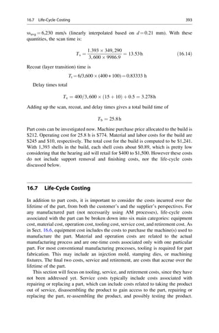 ssavg ¼ 6,230 mm/s (linearly interpolated based on d ¼ 0.21 mm). With these
quantities, the scan time is:
Ts ¼
1:393  349, 290
3, 600  9986:9
¼ 13:53h ð16:14Þ
Recoat (layer transition) time is
Tt ¼ 6/3,600  (400 + 100) ¼ 0.83333 h
Delay times total
Te ¼ 400=3, 600  15 þ 10
ð Þ þ 0:5 ¼ 3:278h
Adding up the scan, recoat, and delay times gives a total build time of
Tb ¼ 25:8h
Part costs can be investigated now. Machine purchase price allocated to the build is
$212. Operating cost for 25.8 h is $774. Material and labor costs for the build are
$245 and $10, respectively. The total cost for the build is computed to be $1,241.
With 1,393 shells in the build, each shell costs about $0.89, which is pretty low
considering that the hearing aid will retail for $400 to $1,500. However these costs
do not include support removal and finishing costs, nor the life-cycle costs
discussed below.
16.7 Life-Cycle Costing
In addition to part costs, it is important to consider the costs incurred over the
lifetime of the part, from both the customer’s and the supplier’s perspectives. For
any manufactured part (not necessarily using AM processes), life-cycle costs
associated with the part can be broken down into six main categories: equipment
cost, material cost, operation cost, tooling cost, service cost, and retirement cost. As
in Sect. 16.6, equipment cost includes the costs to purchase the machine(s) used to
manufacture the part. Material and operation costs are related to the actual
manufacturing process and are one-time costs associated only with one particular
part. For most conventional manufacturing processes, tooling is required for part
fabrication. This may include an injection mold, stamping dies, or machining
fixtures. The final two costs, service and retirement, are costs that accrue over the
lifetime of the part.
This section will focus on tooling, service, and retirement costs, since they have
not been addressed yet. Service costs typically include costs associated with
repairing or replacing a part, which can include costs related to taking the product
out of service, disassembling the product to gain access to the part, repairing or
replacing the part, re-assembling the product, and possibly testing the product.
16.7 Life-Cycle Costing 393
 