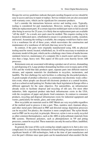 Design-for-service guidelines indicate that parts needing frequent service should be
easy to access and easy to repair or replace. Service-related costs are also associated
with warranty costs, which can be significant for consumer products.
Let’s consider the interactions between service and tooling costs. Typically,
tooling is considered for part manufacture. However, tooling is also needed to
fabricate replacement parts. If a certain injection molded part starts to fail in aircraft
after being in service for 25 years, it is likely that no replacement parts are available
“off the shelf.” As a result, new parts must be molded. This requires tooling to be
located or fabricated anew, refurbished to ensure it is production-worthy, installed,
and tested. Assuming the tooling is available, the company would have had to store
it in a warehouse for all of those years, which necessitates the construction and
maintenance of a warehouse of old tools that may never be used.
In contrast, if the parts were originally manufactured using AM, no physical
tooling need be stored, located, refurbished, etc. It will be necessary to maintain an
electronic model of the part, which can be a challenge since forms of media become
outdated; however, maintenance of a computer file is much easier and less expen-
sive than a large, heavy tool. This aspect of life-cycle costs heavily favors AM
processes.
Retirement costs are associated with taking a product out of service, dismantling
it, and disposing of it. Large product dismantling facilities exist in many parts of the
USA and the world that take products apart, separate parts into different material
streams, and separate materials for distribution to recyclers, incinerators, and
landfills. The first challenge for such facilities is collecting the discarded products.
A good example of product collection is a community run electronic waste collec-
tion event, where people can discard old electronic products at a central location,
such as a school or mall parking lot. Product take-back legislation in Europe offers a
different approach for the same objective. For automobiles, an infrastructure
already exists to facilitate disposal and recycling of old cars. For most other
industries, little organized product take-back infrastructure exists in the USA,
with the exceptions of paper and plastic food containers. In contrast to consumer
products, recycling and disposal infrastructure exists for industrial equipment and
wastes, particularly for metals, glass, and some plastics.
How recyclable are materials used in AM? Metals are very recyclable regardless
of the method used to process it into a part. Thus, stainless steel, titanium alloys,
and other metal parts fabricated in PBF and directed energy deposition processes
can be recycled. For plastics, the situation is more complicated. The nylon blends
used in PBF can be recycled, in principle. However, nylon is not as easily recycled
as other common thermoplastics, such as the ABS or polycarbonate materials from
ME systems. Thermoset polymers, such as photopolymers in VP and jetting
processes, cannot be recycled. These materials can only be used as fillers, landfilled,
or incinerated.
In general, the issue of life-cycle costing has simple aspects to it, but is also very
complicated. It is clear that the elimination of hard tooling for part manufacture is a
significant benefit of AM technologies, both at the time of part manufacture and
over the part’s lifetime since spare parts can be manufactured when needed. On the
394 16 Direct Digital Manufacturing
 
