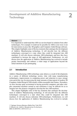 Development of Additive Manufacturing
Technology 2
Abstract
It is important to understand that AM was not developed in isolation from other
technologies. For example it would not be possible for AM to exist were it not
for innovations in areas like 3D graphics and Computer-Aided Design software.
This chapter highlights some of the key moments that catalogue the development
of Additive Manufacturing technology. It will describe how the different
technologies converged to a state where they could be integrated into AM
machines. It will also discuss milestone AM technologies and how they have
contributed to increase the range of AM applications. Furthermore, we will
discuss how the application of Additive Manufacturing has evolved to include
greater functionality and embrace a wider range of applications beyond the
initial intention of just prototyping.
2.1 Introduction
Additive Manufacturing (AM) technology came about as a result of developments
in a variety of different technology sectors. Like with many manufacturing
technologies, improvements in computing power and reduction in mass storage
costs paved the way for processing the large amounts of data typical of modern 3D
Computer-Aided Design (CAD) models within reasonable time frames. Nowadays,
we have become quite accustomed to having powerful computers and other com-
plex automated machines around us and sometimes it may be difficult for us to
imagine how the pioneers struggled to develop the first AM machines.
This chapter highlights some of the key moments that catalogue the develop-
ment of Additive Manufacturing technology. It will describe how the different
technologies converged to a state where they could be integrated into AM
machines. It will also discuss milestone AM technologies. Furthermore, we will
discuss how the application of Additive Manufacturing has evolved to include
# Springer Science+Business Media New York 2015
I. Gibson et al., Additive Manufacturing Technologies,
DOI 10.1007/978-1-4939-2113-3_2
19
 