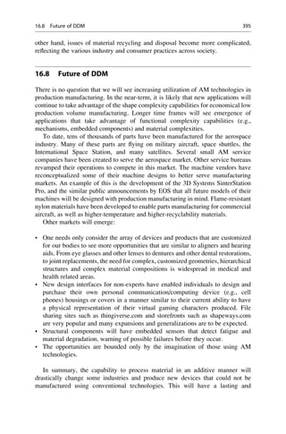other hand, issues of material recycling and disposal become more complicated,
reflecting the various industry and consumer practices across society.
16.8 Future of DDM
There is no question that we will see increasing utilization of AM technologies in
production manufacturing. In the near-term, it is likely that new applications will
continue to take advantage of the shape complexity capabilities for economical low
production volume manufacturing. Longer time frames will see emergence of
applications that take advantage of functional complexity capabilities (e.g.,
mechanisms, embedded components) and material complexities.
To date, tens of thousands of parts have been manufactured for the aerospace
industry. Many of these parts are flying on military aircraft, space shuttles, the
International Space Station, and many satellites. Several small AM service
companies have been created to serve the aerospace market. Other service bureaus
revamped their operations to compete in this market. The machine vendors have
reconceptualized some of their machine designs to better serve manufacturing
markets. An example of this is the development of the 3D Systems SinterStation
Pro, and the similar public announcements by EOS that all future models of their
machines will be designed with production manufacturing in mind. Flame-resistant
nylon materials have been developed to enable parts manufacturing for commercial
aircraft, as well as higher-temperature and higher-recyclability materials.
Other markets will emerge:
• One needs only consider the array of devices and products that are customized
for our bodies to see more opportunities that are similar to aligners and hearing
aids. From eye glasses and other lenses to dentures and other dental restorations,
to joint replacements, the need for complex, customized geometries, hierarchical
structures and complex material compositions is widespread in medical and
health related areas.
• New design interfaces for non-experts have enabled individuals to design and
purchase their own personal communication/computing device (e.g., cell
phones) housings or covers in a manner similar to their current ability to have
a physical representation of their virtual gaming characters produced. File
sharing sites such as thingiverse.com and storefronts such as shapeways.com
are very popular and many expansions and generalizations are to be expected.
• Structural components will have embedded sensors that detect fatigue and
material degradation, warning of possible failures before they occur.
• The opportunities are bounded only by the imagination of those using AM
technologies.
In summary, the capability to process material in an additive manner will
drastically change some industries and produce new devices that could not be
manufactured using conventional technologies. This will have a lasting and
16.8 Future of DDM 395
 