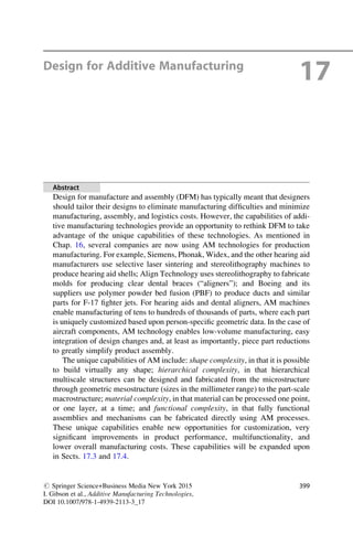 Design for Additive Manufacturing
17
Abstract
Design for manufacture and assembly (DFM) has typically meant that designers
should tailor their designs to eliminate manufacturing difficulties and minimize
manufacturing, assembly, and logistics costs. However, the capabilities of addi-
tive manufacturing technologies provide an opportunity to rethink DFM to take
advantage of the unique capabilities of these technologies. As mentioned in
Chap. 16, several companies are now using AM technologies for production
manufacturing. For example, Siemens, Phonak, Widex, and the other hearing aid
manufacturers use selective laser sintering and stereolithography machines to
produce hearing aid shells; Align Technology uses stereolithography to fabricate
molds for producing clear dental braces (“aligners”); and Boeing and its
suppliers use polymer powder bed fusion (PBF) to produce ducts and similar
parts for F-17 fighter jets. For hearing aids and dental aligners, AM machines
enable manufacturing of tens to hundreds of thousands of parts, where each part
is uniquely customized based upon person-specific geometric data. In the case of
aircraft components, AM technology enables low-volume manufacturing, easy
integration of design changes and, at least as importantly, piece part reductions
to greatly simplify product assembly.
The unique capabilities of AM include: shape complexity, in that it is possible
to build virtually any shape; hierarchical complexity, in that hierarchical
multiscale structures can be designed and fabricated from the microstructure
through geometric mesostructure (sizes in the millimeter range) to the part-scale
macrostructure; material complexity, in that material can be processed one point,
or one layer, at a time; and functional complexity, in that fully functional
assemblies and mechanisms can be fabricated directly using AM processes.
These unique capabilities enable new opportunities for customization, very
significant improvements in product performance, multifunctionality, and
lower overall manufacturing costs. These capabilities will be expanded upon
in Sects. 17.3 and 17.4.
# Springer Science+Business Media New York 2015
I. Gibson et al., Additive Manufacturing Technologies,
DOI 10.1007/978-1-4939-2113-3_17
399
 