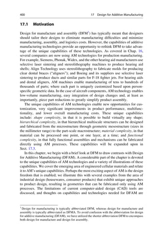 17.1 Motivation
Design for manufacture and assembly (DFM1
) has typically meant that designers
should tailor their designs to eliminate manufacturing difficulties and minimize
manufacturing, assembly, and logistics costs. However, the capabilities of additive
manufacturing technologies provide an opportunity to rethink DFM to take advan-
tage of the unique capabilities of these technologies. As covered in Chap. 16,
several companies are now using AM technologies for production manufacturing.
For example, Siemens, Phonak, Widex, and the other hearing aid manufacturers use
selective laser sintering and stereolithography machines to produce hearing aid
shells; Align Technology uses stereolithography to fabricate molds for producing
clear dental braces (“aligners”); and Boeing and its suppliers use selective laser
sintering to produce ducts and similar parts for F-18 fighter jets. For hearing aids
and dental aligners, AM machines enable manufacturing of tens to hundreds of
thousands of parts; where each part is uniquely customized based upon person-
specific geometric data. In the case of aircraft components, AM technology enables
low-volume manufacturing, easy integration of design changes and, at least as
importantly, piece part reductions to greatly simplify product assembly.
The unique capabilities of AM technologies enable new opportunities for cus-
tomization, very significant improvements in product performance, multifunc-
tionality, and lower overall manufacturing costs. These unique capabilities
include: shape complexity, in that it is possible to build virtually any shape;
hierarchical complexity, in that hierarchical multiscale structures can be designed
and fabricated from the microstructure through geometric mesostructure (sizes in
the millimeter range) to the part-scale macrostructure; material complexity, in that
material can be processed one point, or one layer, at a time; and functional
complexity, in that fully functional assemblies and mechanisms can be fabricated
directly using AM processes. These capabilities will be expanded upon in
Sect. 17.3.
In this chapter, we begin with a brief look at DFM to draw contrasts with Design
for Additive Manufacturing (DFAM). A considerable part of the chapter is devoted
to the unique capabilities of AM technologies and a variety of illustrations of these
capabilities. We cover the emerging area of engineered cellular materials and relate
it to AM’s unique capabilities. Perhaps the most exciting aspect of AM is the design
freedom that is enabled; we illustrate this with several examples from the area of
industrial design (housewares, consumer products) that exhibit unique approaches
to product design, resulting in geometries that can be fabricated only using AM
processes. The limitations of current computer-aided design (CAD) tools are
discussed, and thoughts on capabilities and technologies needed for DFAM are
1
Design for manufacturing is typically abbreviated DFM, whereas design for manufacture and
assembly is typically abbreviated as DFMA. To avoid confusion with the abbreviation for design
for additive manufacturing (DFAM), we have utilized the shorter abbreviation DFM to encompass
both design for manufacture and design for assembly.
400 17 Design for Additive Manufacturing
 