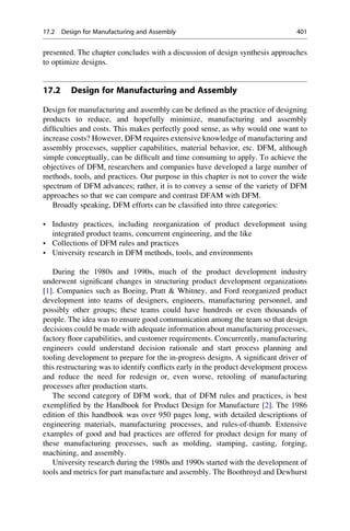presented. The chapter concludes with a discussion of design synthesis approaches
to optimize designs.
17.2 Design for Manufacturing and Assembly
Design for manufacturing and assembly can be defined as the practice of designing
products to reduce, and hopefully minimize, manufacturing and assembly
difficulties and costs. This makes perfectly good sense, as why would one want to
increase costs? However, DFM requires extensive knowledge of manufacturing and
assembly processes, supplier capabilities, material behavior, etc. DFM, although
simple conceptually, can be difficult and time consuming to apply. To achieve the
objectives of DFM, researchers and companies have developed a large number of
methods, tools, and practices. Our purpose in this chapter is not to cover the wide
spectrum of DFM advances; rather, it is to convey a sense of the variety of DFM
approaches so that we can compare and contrast DFAM with DFM.
Broadly speaking, DFM efforts can be classified into three categories:
• Industry practices, including reorganization of product development using
integrated product teams, concurrent engineering, and the like
• Collections of DFM rules and practices
• University research in DFM methods, tools, and environments
During the 1980s and 1990s, much of the product development industry
underwent significant changes in structuring product development organizations
[1]. Companies such as Boeing, Pratt  Whitney, and Ford reorganized product
development into teams of designers, engineers, manufacturing personnel, and
possibly other groups; these teams could have hundreds or even thousands of
people. The idea was to ensure good communication among the team so that design
decisions could be made with adequate information about manufacturing processes,
factory floor capabilities, and customer requirements. Concurrently, manufacturing
engineers could understand decision rationale and start process planning and
tooling development to prepare for the in-progress designs. A significant driver of
this restructuring was to identify conflicts early in the product development process
and reduce the need for redesign or, even worse, retooling of manufacturing
processes after production starts.
The second category of DFM work, that of DFM rules and practices, is best
exemplified by the Handbook for Product Design for Manufacture [2]. The 1986
edition of this handbook was over 950 pages long, with detailed descriptions of
engineering materials, manufacturing processes, and rules-of-thumb. Extensive
examples of good and bad practices are offered for product design for many of
these manufacturing processes, such as molding, stamping, casting, forging,
machining, and assembly.
University research during the 1980s and 1990s started with the development of
tools and metrics for part manufacture and assembly. The Boothroyd and Dewhurst
17.2 Design for Manufacturing and Assembly 401
 