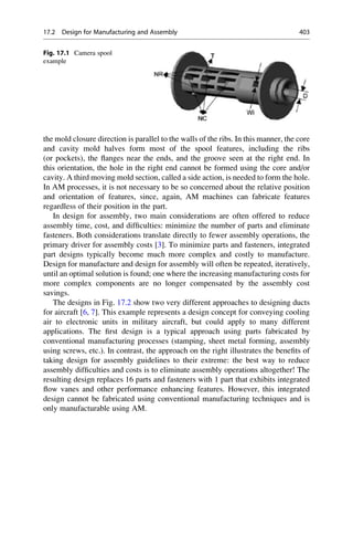 the mold closure direction is parallel to the walls of the ribs. In this manner, the core
and cavity mold halves form most of the spool features, including the ribs
(or pockets), the flanges near the ends, and the groove seen at the right end. In
this orientation, the hole in the right end cannot be formed using the core and/or
cavity. A third moving mold section, called a side action, is needed to form the hole.
In AM processes, it is not necessary to be so concerned about the relative position
and orientation of features, since, again, AM machines can fabricate features
regardless of their position in the part.
In design for assembly, two main considerations are often offered to reduce
assembly time, cost, and difficulties: minimize the number of parts and eliminate
fasteners. Both considerations translate directly to fewer assembly operations, the
primary driver for assembly costs [3]. To minimize parts and fasteners, integrated
part designs typically become much more complex and costly to manufacture.
Design for manufacture and design for assembly will often be repeated, iteratively,
until an optimal solution is found; one where the increasing manufacturing costs for
more complex components are no longer compensated by the assembly cost
savings.
The designs in Fig. 17.2 show two very different approaches to designing ducts
for aircraft [6, 7]. This example represents a design concept for conveying cooling
air to electronic units in military aircraft, but could apply to many different
applications. The first design is a typical approach using parts fabricated by
conventional manufacturing processes (stamping, sheet metal forming, assembly
using screws, etc.). In contrast, the approach on the right illustrates the benefits of
taking design for assembly guidelines to their extreme: the best way to reduce
assembly difficulties and costs is to eliminate assembly operations altogether! The
resulting design replaces 16 parts and fasteners with 1 part that exhibits integrated
flow vanes and other performance enhancing features. However, this integrated
design cannot be fabricated using conventional manufacturing techniques and is
only manufacturable using AM.
Fig. 17.1 Camera spool
example
17.2 Design for Manufacturing and Assembly 403
 