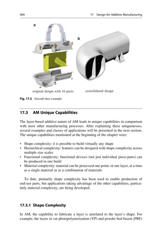 17.3 AM Unique Capabilities
The layer-based additive nature of AM leads to unique capabilities in comparison
with most other manufacturing processes. After explaining these uniquenesses,
several examples and classes of applications will be presented in the next section.
The unique capabilities mentioned at the beginning of the chapter were:
• Shape complexity: it is possible to build virtually any shape
• Hierarchical complexity: features can be designed with shape complexity across
multiple size scales
• Functional complexity: functional devices (not just individual piece-parts) can
be produced in one build
• Material complexity: material can be processed one point, or one layer, at a time
as a single material or as a combination of materials
To date, primarily shape complexity has been used to enable production of
end-use parts, but applications taking advantage of the other capabilities, particu-
larly material complexity, are being developed.
17.3.1 Shape Complexity
In AM, the capability to fabricate a layer is unrelated to the layer’s shape. For
example, the lasers in vat photopolymerization (VP) and powder bed fusion (PBF)
original design with 16 parts consolidated design
a
b
Fig. 17.2 Aircraft duct example
404 17 Design for Additive Manufacturing
 