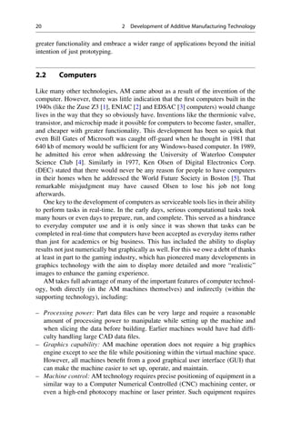 greater functionality and embrace a wider range of applications beyond the initial
intention of just prototyping.
2.2 Computers
Like many other technologies, AM came about as a result of the invention of the
computer. However, there was little indication that the first computers built in the
1940s (like the Zuse Z3 [1], ENIAC [2] and EDSAC [3] computers) would change
lives in the way that they so obviously have. Inventions like the thermionic valve,
transistor, and microchip made it possible for computers to become faster, smaller,
and cheaper with greater functionality. This development has been so quick that
even Bill Gates of Microsoft was caught off-guard when he thought in 1981 that
640 kb of memory would be sufficient for any Windows-based computer. In 1989,
he admitted his error when addressing the University of Waterloo Computer
Science Club [4]. Similarly in 1977, Ken Olsen of Digital Electronics Corp.
(DEC) stated that there would never be any reason for people to have computers
in their homes when he addressed the World Future Society in Boston [5]. That
remarkable misjudgment may have caused Olsen to lose his job not long
afterwards.
One key to the development of computers as serviceable tools lies in their ability
to perform tasks in real-time. In the early days, serious computational tasks took
many hours or even days to prepare, run, and complete. This served as a hindrance
to everyday computer use and it is only since it was shown that tasks can be
completed in real-time that computers have been accepted as everyday items rather
than just for academics or big business. This has included the ability to display
results not just numerically but graphically as well. For this we owe a debt of thanks
at least in part to the gaming industry, which has pioneered many developments in
graphics technology with the aim to display more detailed and more “realistic”
images to enhance the gaming experience.
AM takes full advantage of many of the important features of computer technol-
ogy, both directly (in the AM machines themselves) and indirectly (within the
supporting technology), including:
– Processing power: Part data files can be very large and require a reasonable
amount of processing power to manipulate while setting up the machine and
when slicing the data before building. Earlier machines would have had diffi-
culty handling large CAD data files.
– Graphics capability: AM machine operation does not require a big graphics
engine except to see the file while positioning within the virtual machine space.
However, all machines benefit from a good graphical user interface (GUI) that
can make the machine easier to set up, operate, and maintain.
– Machine control: AM technology requires precise positioning of equipment in a
similar way to a Computer Numerical Controlled (CNC) machining center, or
even a high-end photocopy machine or laser printer. Such equipment requires
20 2 Development of Additive Manufacturing Technology
 