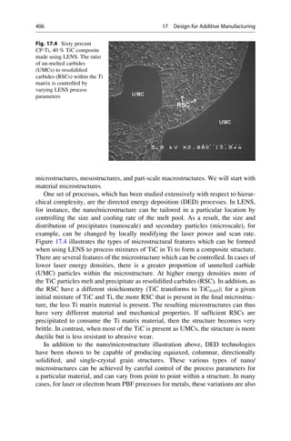 microstructures, mesostructures, and part-scale macrostructures. We will start with
material microstructures.
One set of processes, which has been studied extensively with respect to hierar-
chical complexity, are the directed energy deposition (DED) processes. In LENS,
for instance, the nano/microstructure can be tailored in a particular location by
controlling the size and cooling rate of the melt pool. As a result, the size and
distribution of precipitates (nanoscale) and secondary particles (microscale), for
example, can be changed by locally modifying the laser power and scan rate.
Figure 17.4 illustrates the types of microstructural features which can be formed
when using LENS to process mixtures of TiC in Ti to form a composite structure.
There are several features of the microstructure which can be controlled. In cases of
lower laser energy densities, there is a greater proportion of unmelted carbide
(UMC) particles within the microstructure. At higher energy densities more of
the TiC particles melt and precipitate as resolidified carbides (RSC). In addition, as
the RSC have a different stoichiometry (TiC transforms to TiC0.65); for a given
initial mixture of TiC and Ti, the more RSC that is present in the final microstruc-
ture, the less Ti matrix material is present. The resulting microstructures can thus
have very different material and mechanical properties. If sufficient RSCs are
precipitated to consume the Ti matrix material, then the structure becomes very
brittle. In contrast, when most of the TiC is present as UMCs, the structure is more
ductile but is less resistant to abrasive wear.
In addition to the nano/microstructure illustration above, DED technologies
have been shown to be capable of producing equiaxed, columnar, directionally
solidified, and single-crystal grain structures. These various types of nano/
microstructures can be achieved by careful control of the process parameters for
a particular material, and can vary from point to point within a structure. In many
cases, for laser or electron beam PBF processes for metals, these variations are also
Fig. 17.4 Sixty percent
CP-Ti, 40 % TiC composite
made using LENS. The ratio
of un-melted carbides
(UMCs) to resolidified
carbides (RSCs) within the Ti
matrix is controlled by
varying LENS process
parameters
406 17 Design for Additive Manufacturing
 