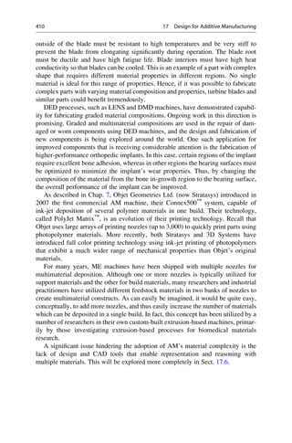 outside of the blade must be resistant to high temperatures and be very stiff to
prevent the blade from elongating significantly during operation. The blade root
must be ductile and have high fatigue life. Blade interiors must have high heat
conductivity so that blades can be cooled. This is an example of a part with complex
shape that requires different material properties in different regions. No single
material is ideal for this range of properties. Hence, if it was possible to fabricate
complex parts with varying material composition and properties, turbine blades and
similar parts could benefit tremendously.
DED processes, such as LENS and DMD machines, have demonstrated capabil-
ity for fabricating graded material compositions. Ongoing work in this direction is
promising. Graded and multimaterial compositions are used in the repair of dam-
aged or worn components using DED machines, and the design and fabrication of
new components is being explored around the world. One such application for
improved components that is receiving considerable attention is the fabrication of
higher-performance orthopedic implants. In this case, certain regions of the implant
require excellent bone adhesion, whereas in other regions the bearing surfaces must
be optimized to minimize the implant’s wear properties. Thus, by changing the
composition of the material from the bone in-growth region to the bearing surface,
the overall performance of the implant can be improved.
As described in Chap. 7, Objet Geometries Ltd. (now Stratasys) introduced in
2007 the first commercial AM machine, their Connex500™
system, capable of
ink-jet deposition of several polymer materials in one build. Their technology,
called PolyJet Matrix™
, is an evolution of their printing technology. Recall that
Objet uses large arrays of printing nozzles (up to 3,000) to quickly print parts using
photopolymer materials. More recently, both Stratasys and 3D Systems have
introduced full color printing technology using ink-jet printing of photopolymers
that exhibit a much wider range of mechanical properties than Objet’s original
materials.
For many years, ME machines have been shipped with multiple nozzles for
multimaterial deposition. Although one or more nozzles is typically utilized for
support materials and the other for build materials, many researchers and industrial
practitioners have utilized different feedstock materials in two banks of nozzles to
create multimaterial constructs. As can easily be imagined, it would be quite easy,
conceptually, to add more nozzles, and thus easily increase the number of materials
which can be deposited in a single build. In fact, this concept has been utilized by a
number of researchers in their own custom-built extrusion-based machines, primar-
ily by those investigating extrusion-based processes for biomedical materials
research.
A significant issue hindering the adoption of AM’s material complexity is the
lack of design and CAD tools that enable representation and reasoning with
multiple materials. This will be explored more completely in Sect. 17.6.
410 17 Design for Additive Manufacturing
 